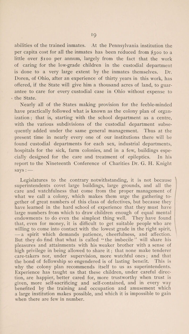 abilities of the trained inmates. At the Pennsylvania institution the per capita cost for all the inmates has been reduced from $300 to a little over $100 per annum, largely from the fact that the work of caring for the low-grade children in the custodial department is done to a very large extent by the inmates themselves. Dr. Doren, of Ohio, after an experience of thirty years in this work, has offered, if the State will give him a thousand acres of land, to guar¬ antee to care for every custodial case in Ohio without expense to * the State. Nearly all of the States making provision for the feeble-minded have practically followed what is known as the colony plan of organ¬ ization ; that is, starting with the school department as a centre, with the various subdivisions of the custodial department subse¬ quently added under the same general management. Thus at the present time in nearly every one of our institutions there will be found custodial departments for each sex, industrial departments, hospitals for the sick, farm colonies, and in a few, buildings espe¬ cially designed for the care and treatment of epileptics. In his report to the Nineteenth Conference of Charities Dr. G. H. Knight says : — Legislatures to the contrary notwithstanding, it is not because superintendents covet large buildings, large grounds, and all the care and watchfulness that come from the proper management of what we call a colony, which makes them urge the gathering to¬ gether of great numbers of this class of defectives, but because they have learned in the hard school of experience that they must have large numbers from which to draw children enough of equal mental endowments to do even the simplest thing well. They have found that, even for money, it is difficult to get suitable people who are willing to come into contact with the lowest grade in the right spirit, — a spirit which demands patience, cheerfulness, and affection. But they do find that what is called “the imbecile” will share his pleasures and attainments with his weaker brother with a sense of high privilege in being allowed to share it; that none make tenderer care-takers nor, under supervision, more watchful ones ; and that the bond of fellowship so engendered is of lasting benefit. This is why the colony plan recommends itself to us as superintendents. Experience has taught us that these children, under careful direc¬ tion, are happier, better cared for, more trustworthy when trust is given, more self-sacrificing and self-contained, and in every way benefited by the training and occupation and amusement which a large institution makes possible, and which it is impossible to gain when there are few in number.
