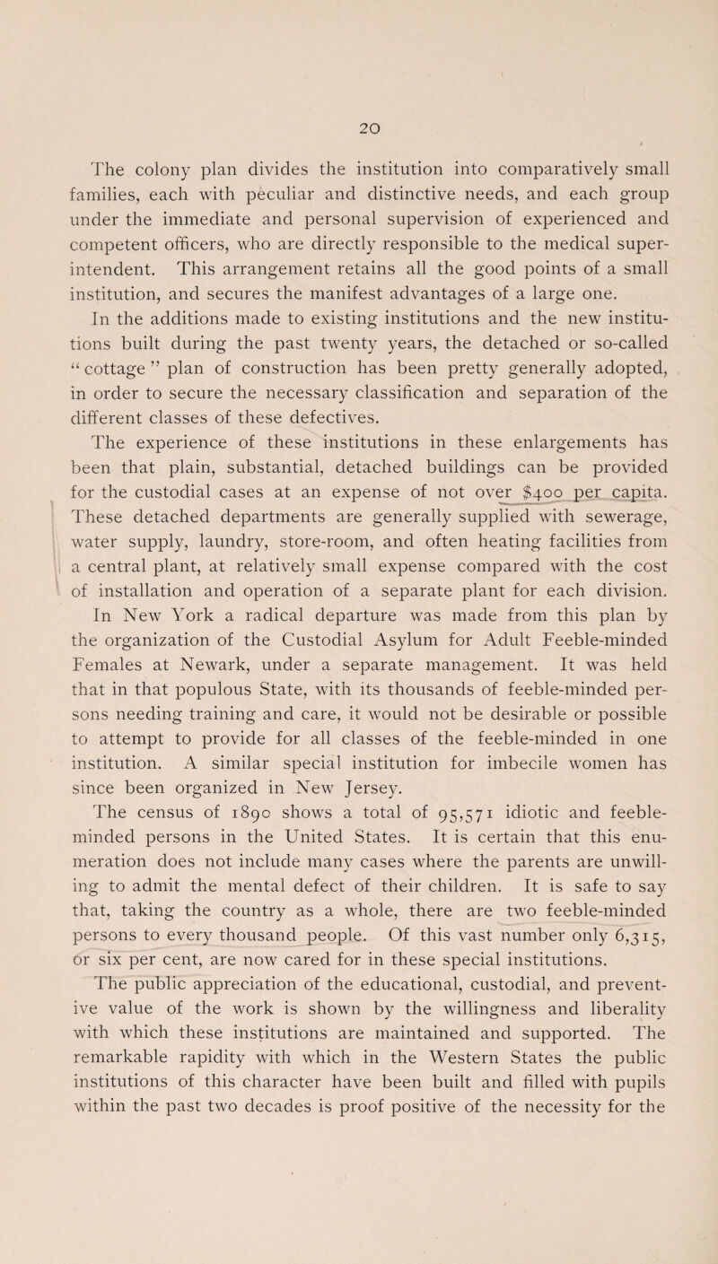 The colony plan divides the institution into comparatively small families, each with peculiar and distinctive needs, and each group under the immediate and personal supervision of experienced and competent officers, who are directly responsible to the medical super¬ intendent. This arrangement retains all the good points of a small institution, and secures the manifest advantages of a large one. In the additions made to existing institutions and the new institu¬ tions built during the past twenty years, the detached or so-called “ cottage ” plan of construction has been pretty generally adopted, in order to secure the necessary classification and separation of the different classes of these defectives. The experience of these institutions in these enlargements has been that plain, substantial, detached buildings can be provided for the custodial cases at an expense of not over $400 per capita. These detached departments are generally supplied with sewerage, water supply, laundry, store-room, and often heating facilities from a central plant, at relatively small expense compared with the cost of installation and operation of a separate plant for each division. In New York a radical departure was made from this plan by the organization of the Custodial Asylum for Adult Feeble-minded Females at Newark, under a separate management. It was held that in that populous State, with its thousands of feeble-minded per¬ sons needing training and care, it would not be desirable or possible to attempt to provide for all classes of the feeble-minded in one institution. A similar special institution for imbecile women has since been organized in New Jersey. The census of 189c shows a total of 95,571 idiotic and feeble¬ minded persons in the United States. It is certain that this enu¬ meration does not include many cases where the parents are unwill¬ ing to admit the mental defect of their children. It is safe to say that, taking the country as a whole, there are two feeble-minded persons to every thousand people. Of this vast number only 6,315, or six per cent, are now cared for in these special institutions. The public appreciation of the educational, custodial, and prevent¬ ive value of the work is shown by the willingness and liberality with which these institutions are maintained and supported. The remarkable rapidity with which in the Western States the public institutions of this character have been built and filled with pupils within the past two decades is proof positive of the necessity for the