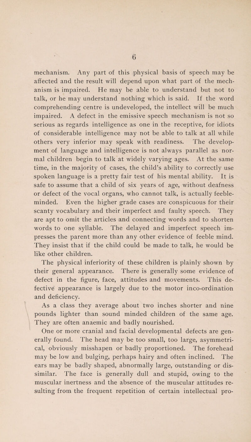 mechanism. Any part of this physical basis of speech may be affected and the result will depend upon what part of the mech¬ anism is impaired. He may be able to understand but not to talk, or he may understand nothing which is said. If the word comprehending centre is undeveloped, the intellect will be much impaired. A defect in the emissive speech mechanism is not so serious as regards intelligence as one in the receptive, for idiots of considerable intelligence may not be able to talk at all while others very inferior may speak with readiness. The develop¬ ment of language and intelligence is not always parallel as nor¬ mal children begin to talk at widely varying ages. At the same time, in the majority of cases, the child’s ability to correctly use spoken language is a pretty fair test of his mental ability. It is safe to assume that a child of six years of age, without deafness or defect of the vocal organs, who cannot talk, is actually feeble¬ minded. Even the higher grade cases are conspicuous for their scanty vocabulary and their imperfect and faulty speech. They are apt to omit the articles and connecting words and to shorten words to one syllable. The delayed and imperfect speech im¬ presses the parent more than any other evidence of feeble mind. They insist that if the child could be made to talk, he would be like other children. The physical inferiority of these children is plainly shown by their general appearance. There is generally some evidence of defect in the figure, face, attitudes and movements. This de¬ fective appearance is largely due to the motor inco-ordination and deficiency. As a class they average about two inches shorter and nine pounds lighter than sound minded children of the same age. They are often anaemic and badly nourished. One or more cranial and facial developmental defects are gen¬ erally found. The head may be too small, too large, asymmetri¬ cal, obviously misshapen or badly proportioned. The forehead may be low and bulging, perhaps hairy and often inclined. The ears may be badly shaped, abnormally large, outstanding or dis¬ similar. The face is generally dull and stupid, owing to the muscular inertness and the absence of the muscular attitudes re¬ sulting from the frequent repetition of certain intellectual pro-