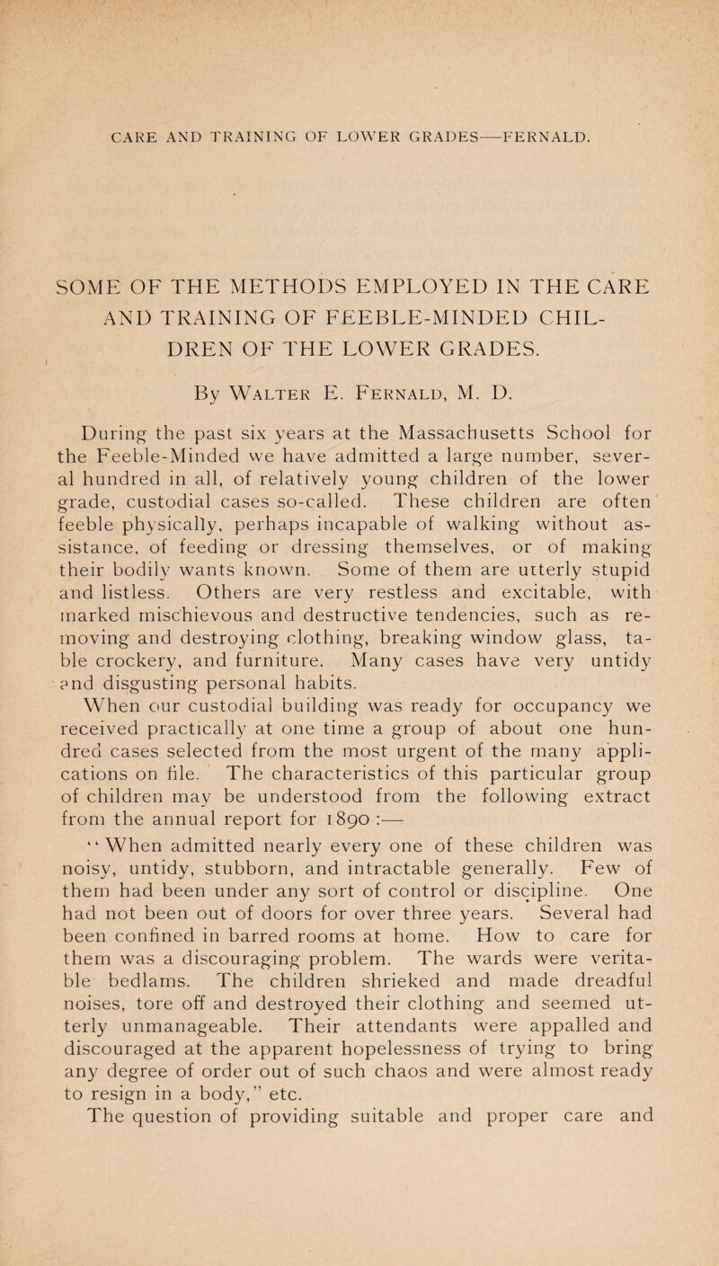 SOME OF THE METHODS EMPLOYED IN THE CARE AND TRAINING OF FEEBLE-MINDED CHIL¬ DREN OF THE LOWER GRADES. By Walter E. Fernald, M. D. During the past six years at the Massachusetts School for the Feeble-Minded we have admitted a large number, sever¬ al hundred in all, of relatively young children of the lower grade, custodial cases so-called. These children are often feeble physically, perhaps incapable of walking without as¬ sistance. of feeding or dressing themselves, or of making their bodily wants known. Some of them are utterly stupid and listless. Others are very restless and excitable, with marked mischievous and destructive tendencies, such as re¬ moving and destroying clothing, breaking window glass, ta¬ ble crockery, and furniture. Many cases have very untidy end disgusting personal habits. When our custodial building was ready for occupancy we received practically at one time a group of about one hun¬ dred cases selected from the most urgent of the many appli¬ cations on file. The characteristics of this particular group of children may be understood from the following extract from the annual report for 1890 :— “When admitted nearly every one of these children was noisy, untidy, stubborn, and intractable generally. Few of them had been under any sort of control or discipline. One had not been out of doors for over three years. Several had been confined in barred rooms at home. How to care for them was a discouraging problem. The wards were verita¬ ble bedlams. The children shrieked and made dreadful noises, tore off and destroyed their clothing and seemed ut¬ terly unmanageable. Their attendants were appalled and discouraged at the apparent hopelessness of trying to bring any degree of order out of such chaos and were almost ready to resign in a body,” etc. The question of providing suitable and proper care and