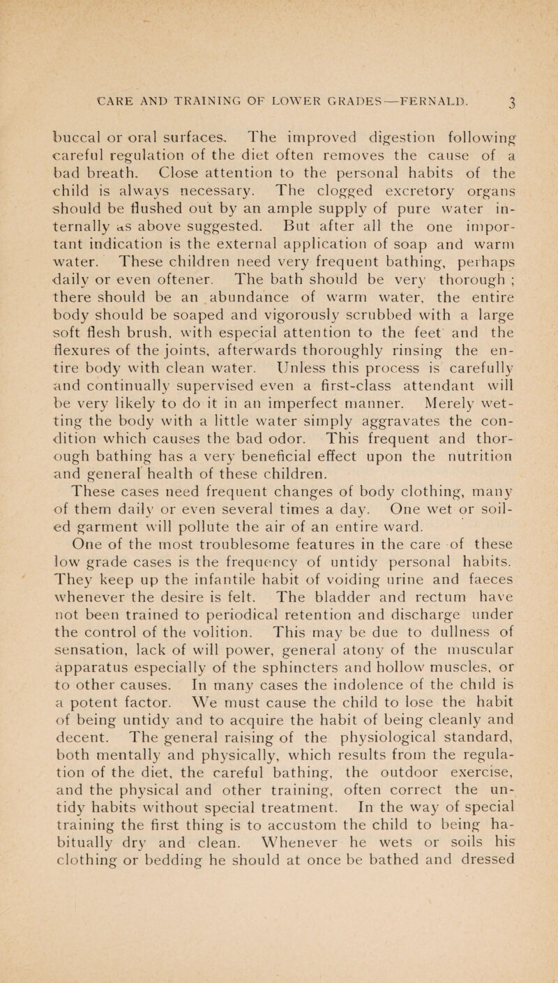 buccal or oral surfaces. The improved digestion following careful regulation of the diet often removes the cause of a bad breath. Close attention to the personal habits of the child is always necessary. The clogged excretory organs should be flushed out by an ample supply of pure water in¬ ternally as above suggested. But after all the one impor¬ tant indication is the external application of soap and warm water. These children need very frequent bathing, perhaps daily or even oftener. The bath should be very thorough ; there should be an abundance of warm water, the entire body should be soaped and vigorously scrubbed with a large soft flesh brush, with especial attention to the feet and the flexures of the joints, afterwards thoroughly rinsing the en¬ tire body with clean water. Unless this process is carefully and continually supervised even a first-class attendant will be very likely to do it in an imperfect manner. Merely wet¬ ting the body with a little water simply aggravates the con¬ dition which causes the bad odor. This frequent and thor¬ ough bathing has a very beneficial effect upon the nutrition and general health of these children. These cases need frequent changes of body clothing, many of them daily or even several times a day. One wet or soil¬ ed garment will pollute the air of an entire ward. One of the most troublesome features in the care of these low grade cases is the frequency of untidy personal habits. They keep up the infantile habit of voiding urine and faeces whenever the desire is felt. The bladder and rectum have not been trained to periodical retention and discharge under the control of the volition. This may be due to dullness of sensation, lack of will power, general atony of the muscular apparatus especially of the sphincters and hollow muscles, or to other causes. In many cases the indolence of the child is a potent factor. We must cause the child to lose the habit of being untidy and to acquire the habit of being cleanly and decent. The general raising of the physiological standard, both mentally and physically, which results from the regula¬ tion of the diet, the careful bathing, the outdoor exercise, and the physical and other training, often correct the un¬ tidy habits without special treatment. In the way of special training the first thing is to accustom the child to being ha¬ bitually dry and clean. Whenever he wets or soils his clothing or bedding he should at once be bathed and dressed
