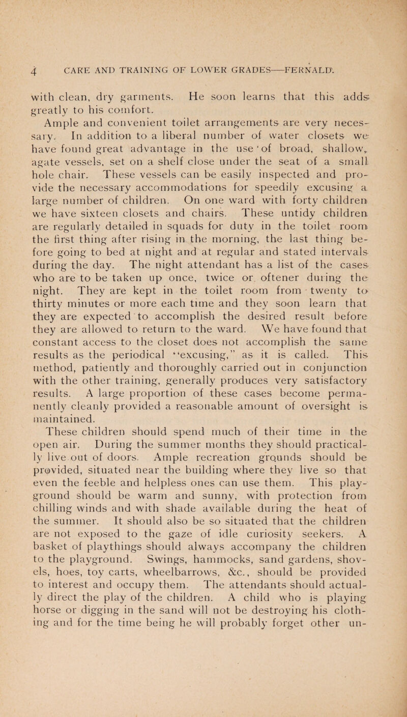 with clean, dry garments. He soon learns that this adds greatly to his comfort. Ample and convenient toilet arrangements are very neces¬ sary. In addition to a liberal number of water closets we- have found great advantage in the use * of broad, shallow,, agate vessels, set on a shelf close under the seat of a small hole chair. These vessels can be easily inspected and pro¬ vide the necessary accommodations for speedily excusing a large number of children. On one ward with forty children we have sixteen closets and chairs. These untidy children are regularly detailed in squads for duty in the toilet room the first thing after rising in the morning, the last thing be¬ fore going to bed at night and at regular and stated intervals during the day. The night attendant has a list of the cases who are to be taken up once, twice or oftener during the night. They are kept in the toilet room from twenty to- thirty minutes or more each time and they soon learn that they are expected to accomplish the desired result before they are allowed to return to the ward. We have found that constant access to the closet does not accomplish the same- results as the periodical “excusing,” as it is called. This method, patiently and thoroughly carried out in conjunction with the other training, generally produces very satisfactory results. A large proportion of these cases become perma¬ nently cleanly provided a reasonable amount of oversight is maintained. These children should spend much of their time in the open air. During the summer months they should practical¬ ly live out of doors. Ample recreation grounds should be provided, situated near the building where they live so that even the feeble and helpless ones can use them. This play¬ ground should be warm and sunny, with protection from chilling winds and with shade available during the heat of the summer. It should also be so situated that the children are not exposed to the gaze of idle curiosity seekers. A basket of playthings should always accompany the children to the playground. Swings, hammocks, sand gardens, shov¬ els, hoes, toy carts, wheelbarrows, &c., should be provided to interest and occupy them. The attendants should actual¬ ly direct the play of the children. A child who is playing horse or digging in the sand will not be destroying his cloth¬ ing and for the time being he will probably forget other un-