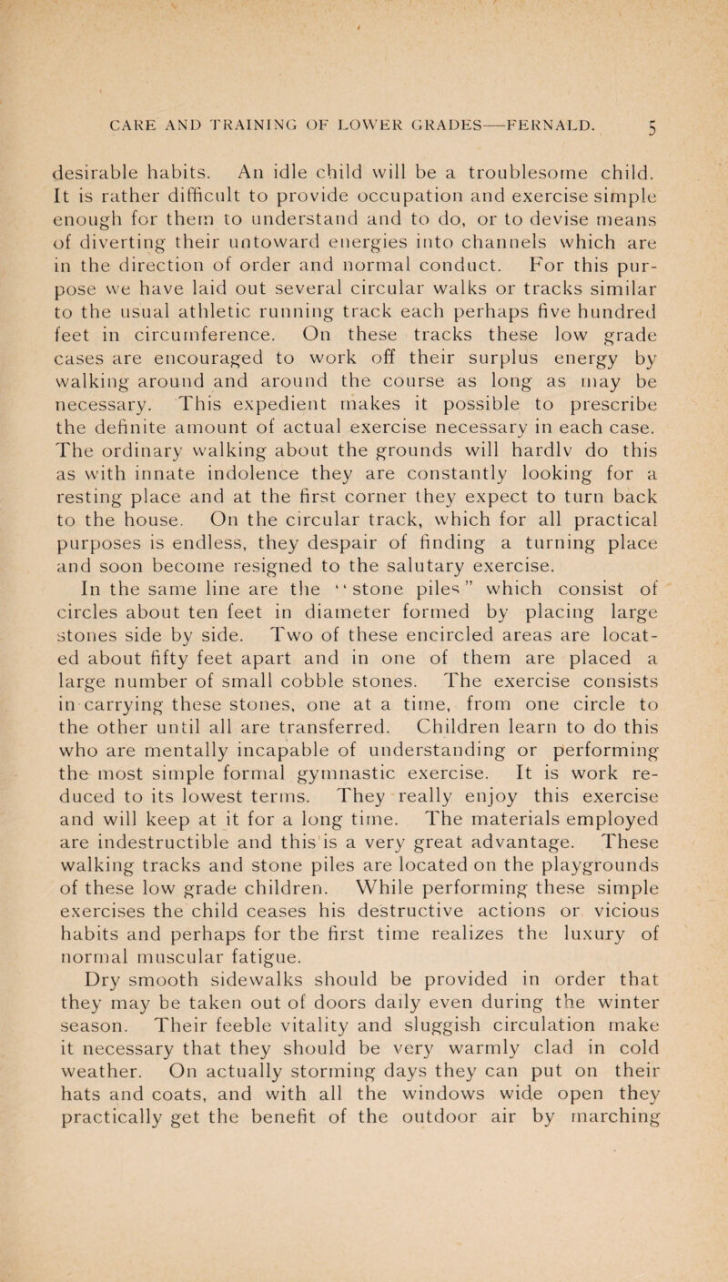 desirable habits. An idle child will be a troublesome child. It is rather difficult to provide occupation and exercise simple enough for them to understand and to do, or to devise means of diverting their untoward energies into channels which are in the direction of order and normal conduct. For this pur¬ pose we have laid out several circular walks or tracks similar to the usual athletic running track each perhaps five hundred feet in circumference. On these tracks these low grade cases are encouraged to work off their surplus energy by walking around and around the course as long as may be necessary. This expedient makes it possible to prescribe the definite amount of actual exercise necessary in each case. The ordinary walking about the grounds will hardlv do this as with innate indolence they are constantly looking for a resting place and at the first corner they expect to turn back to the house. On the circular track, which for all practical purposes is endless, they despair of finding a turning place and soon become resigned to the salutary exercise. In the same line are the “stone pile^ ” which consist of circles about ten feet in diameter formed by placing large stones side by side. Two of these encircled areas are locat¬ ed about fifty feet apart and in one of them are placed a large number of small cobble stones. The exercise consists in carrying these stones, one at a time, from one circle to the other until all are transferred. Children learn to do this who are mentally incapable of understanding or performing the most simple formal gymnastic exercise. It is work re¬ duced to its lowest terms. They really enjoy this exercise and will keep at it for a long time. The materials employed are indestructible and this is a very great advantage. These walking tracks and stone piles are located on the playgrounds of these low grade children. While performing these simple exercises the child ceases his destructive actions or vicious habits and perhaps for the first time realizes the luxury of normal muscular fatigue. Dry smooth sidewalks should be provided in order that they may be taken out of doors daily even during the winter season. Their feeble vitality and sluggish circulation make it necessary that they should be very warmly clad in cold weather. On actually storming days they can put on their hats and coats, and with all the windows wide open they practically get the benefit of the outdoor air by marching