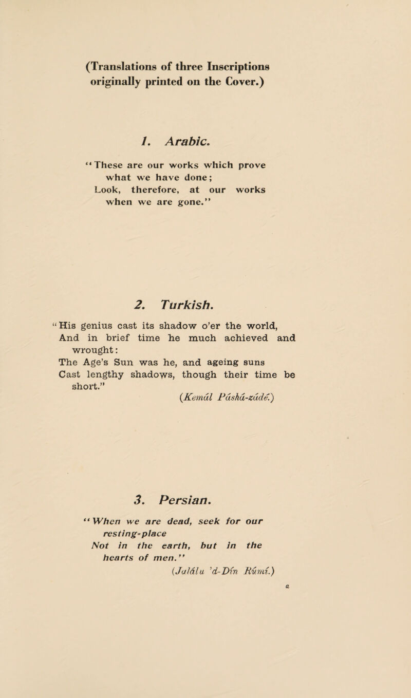 (Translations of three Inscriptions originally printed on the Cover.) 1. Arabic. “ These are our works which prove what we have done; Look, therefore, at our works when we are gone.” 2. Turkish. “His genius cast its shadow o’er the world, And in brief time he much achieved and wrought: The Age’s Sun was he, and ageing suns Cast lengthy shadows, though their time be short.” (Kemdl Pdshd-zddd.) 3. Persian. “ When we are dead, seek for our resting-place Not in the earth, but in the hearts of men.” (JaJdlu 'd-Din Rumi.)