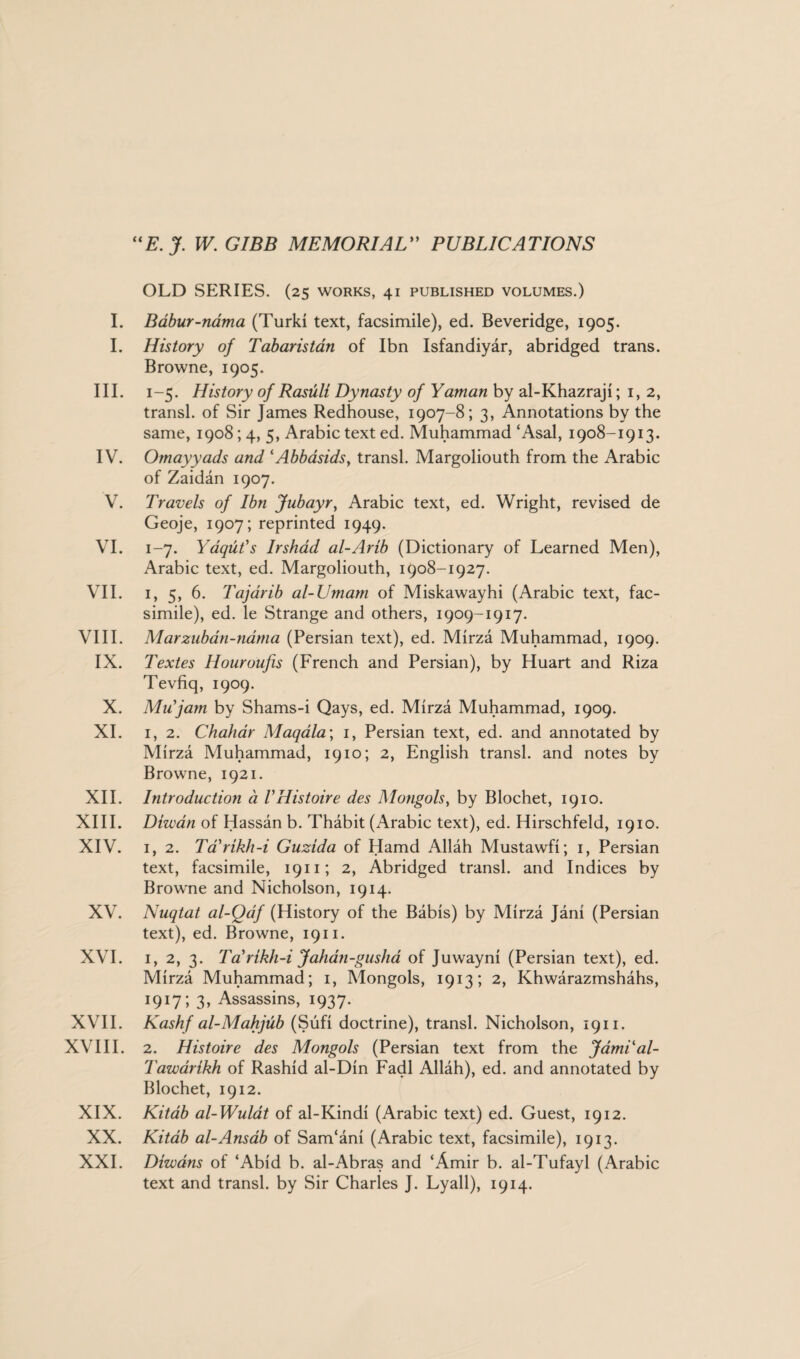 I. I. III. IV. V. VI. VII. VIII. IX. X. XI. XII. XIII. XIV. XV. XVI. XVII. XVIII. XIX. XX. XXI. “E. J. W. GIBB MEMORIAL” PUBLICATIONS OLD SERIES. (25 works, 41 published volumes.) Babur-nama (Turk! text, facsimile), ed. Beveridge, 1905. History of Tabaristan of Ibn Isfandiyar, abridged trans. Browne, 1905. 1-5. History of Rasuli Dynasty of Yaman by al-Khazraji; 1, 2, transl. of Sir James Redhouse, 1907-8; 3, Annotations by the same, 1908; 4, 5, Arabic text ed. Muhammad ‘Asal, 1908-1913. Omayyads and lAbbasidsy transl. Margoliouth from the Arabic of Zaidan 1907. Travels of Ibn Jubayr, Arabic text, ed. Wright, revised de Geoje, 1907; reprinted 1949. 1-7. Yaqut's Irshad al-Arib (Dictionary of Learned Men), Arabic text, ed. Margoliouth, 1908-1927. 1, 5, 6. Tajarib al-Umam of Miskawayhi (Arabic text, fac¬ simile), ed. le Strange and others, 1909-1917. Marzuban-ndma (Persian text), ed. Mirza Muhammad, 1909. Textes Houroufis (French and Persian), by Huart and Riza Tevfiq, 1909. Mu'jam by Shams-i Qays, ed. Mirza Muhammad, 1909. 1, 2. Chahar Maqala; 1, Persian text, ed. and annotated by Mirza Muhammad, 1910; 2, English transl. and notes by Browne, 1921. Introduction d VHistoire des Mongols, by Blochet, 1910. Dhvan of Hassan b. Thabit (Arabic text), ed. Hirschfeld, 1910. 1, 2. Tarikh-i Guzida of Hamd Allah Mustawfi; 1, Persian text, facsimile, 1911; 2, Abridged transl. and Indices by Browne and Nicholson, 1914. Nuqtat al-Qaf (History of the Babis) by Mirza Jani (Persian text), ed. Browne, 1911. 1, 2, 3. Ta'rikh-i Jahan-gusha of Juwayni (Persian text), ed. Mirza Muhammad; 1, Mongols, 1913; 2, Khwarazmshahs, 1917; 3, Assassins, 1937. Kashf al-Mahjub (Sufi doctrine), transl. Nicholson, 1911. 2. Histoire des Mongols (Persian text from the JamLal- Tawarikh of Rashid al-Din Fadl Allah), ed. and annotated by Blochet, 1912. Kitab al-Wulat of al-Kindi (Arabic text) ed. Guest, 1912. Kitab al-Ansab of Sam‘ani (Arabic text, facsimile), 1913. Diwans of ‘Abid b. al-Abras and ‘Amir b. al-Tufayl (Arabic text and transl. by Sir Charles J. Lyall), 1914.