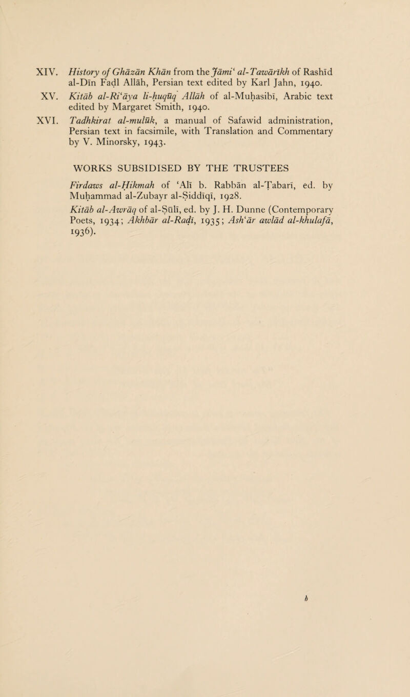 XIV. History of Ghazan Khan from thzjami‘ al-Tawarlkh of Rashid al-Dln Fadl Allah, Persian text edited by Karl Jahn, 1940. XV. Kitab al-RVaya li-huquq Allah of al-Muhasibi, Arabic text edited by Margaret Smith, 1940. XVI. Tadhkirat al-muluk, a manual of Safawid administration, Persian text in facsimile, with Translation and Commentary by V. Minorsky, 1943. WORKS SUBSIDISED BY THE TRUSTEES Fir daws al-Hikmah of ‘All b. Rabban al-Tabari, ed. by Muhammad al-Zubayr al-Siddlql, 1928. Kitab al-Awraq of al-Suli, ed. by J. H. Dunne (Contemporary Poets, 1934; Akhbar al-Radly 1935; Ash1 dr awlad al-khulafa, m6)- b