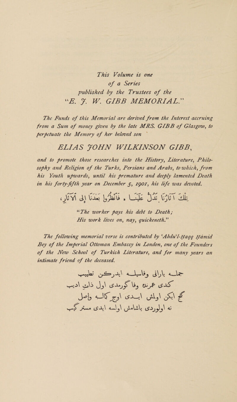 This Volume is one of a Series 'published by the Trustees of the “E. J. W. GIBB MEMORIAL. »> The Funds of this Memorial are derived from the Interest accruing from a Sum of money given by the late MRS. GIBB of Glasgow, to perpetuate the Memory of her beloved son ELIAS JOHN WILKINSON GIBB, and to promote those researches into the History, Literature, Philo¬ sophy and Religion of the Turks, Persians and Arabs, to which, from his Youth upwards, until his premature and deeply lamented Death in his forty-fifth year on December y, 1901, his life was devoted. * ^ “ The worker pays his debt to Death; His work lives on, nay, quickenethP The follenving memorial verse is contributed by cAbdill-Haqq Hamid Bey of the Imperial Ottoman Embassy in London, one of the Founders of the New School of Turkish Literature, and for ma?iy years an ultimate friend of the deceased. iy^