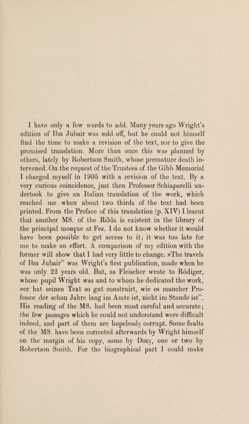 edition of Ibn Jubair was sold off, but he could not himself find the time to make a revision of the text, nor to give the promised translation. More than once this was planned by others, lately by Robertson Smith, whose premature death in¬ tervened. On the request of the Trustees of the Gibb Memorial I charged myself in 1905 with a revision of the text. By a very curious coincidence, just then Professor Schiaparelli un¬ dertook to give an Italian translation of the work, which reached me when about two thirds of the text had been printed. From the Preface of this translation (p. XIV) I learnt that another MS. of the Rihla is existent in the library of the principal mosque at Fez. I do not know whether it would have been possible to get access to it; it was too late for me to make an effort. A comparison of my edition with the former will show that I had very little to change. »The travels of Ibn Jubair” was Wright’s first publication, made when he was only 22 years old. But, as Fleischer wrote to Rodiger, whose pupil Wright was and to whom he dedicated the work, »er hat seinen Text so gut construirt, wie es mancher Pro¬ fessor der schon Jahre lang im Amte ist, nicht im Stande ist”. His reading of the MS. had been most careful and accurate; the few passages which he could not understand were difficult indeed, and part of them are hopelessly corrupt. Some faults of the MS. have been corrected afterwards by Wright himself on the margin of his copy, some by Dozy, one or two by Robertson Smith. For the biographical part 1 could make