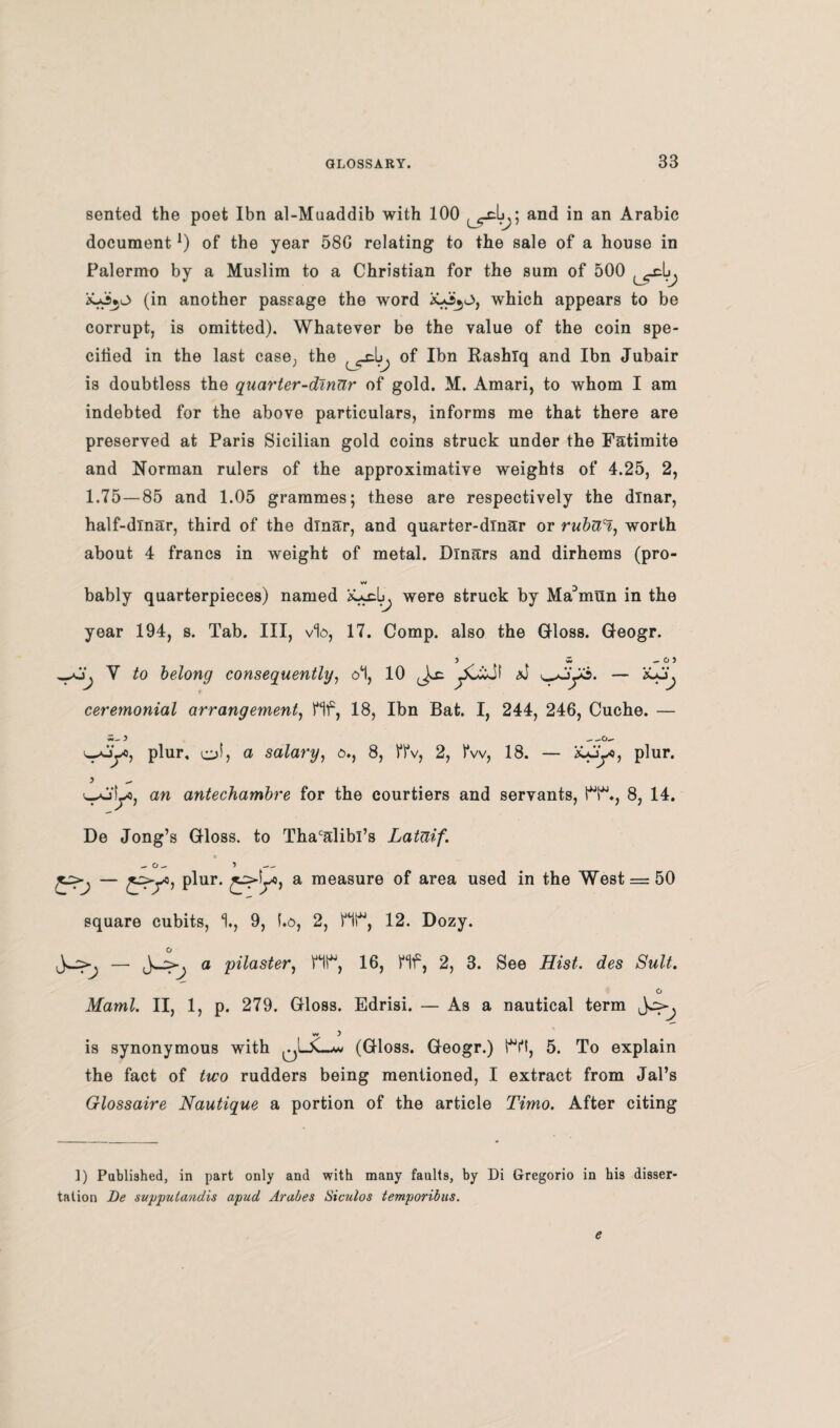 sented the poet Ibn al-Muaddib with 100 and in an Arabic document*) of the year 58G relating to the sale of a house in Palermo by a Muslim to a Christian for the sum of 500 (in another passage the word which appears to be corrupt, is omitted). Whatever be the value of the coin spe¬ cified in the last case, the of Ibn Rashlq and Ibn Jubair is doubtless the quarter-dinar of gold. M. Amari, to whom I am indebted for the above particulars, informs me that there are preserved at Paris Sicilian gold coins struck under the Fatimite and Norman rulers of the approximative weights of 4.25, 2, 1.75 — 85 and 1.05 grammes; these are respectively the dinar, half-dinar, third of the dinar, and quarter-dinar or rubUH, worth about 4 francs in weight of metal. Dinars and dirhems (pro- w bably quarterpieces) named were struck by Ma^mun in the year 194, s. Tab. Ill, via, 17. Comp, also the Gloss. Geogr. 5 w — O ) V to belong consequently, at, 10 yucJf ceremonial arrangement, Hf, 18, Ibn Bat. I, 244, 246, Cuche. — u-oy, plur, ofj o salary, a., 8, FPv, 2, fw, 18. — iyjy, plur. ajLo, an antechambre for the courtiers and servants, fT1., 8, 14. De Jong’s Gloss, to Thacalibi’s Lataif. — jyy, plur. a measure of area used in the West = 50 square cubits, 1., 9, f.a, 2, Ht*, 12. Dozy. a pilaster, HI*, 16, Hf, 2, 3. See iZVs/. des o Maml. II, 1, p. 279. Gloss. Edrisi. — As a nautical term w ) is synonymous with (Gloss. Geogr.) t*Yt, 5. To explain the fact of two rudders being mentioned, I extract from Jal’s Glossaire Nautique a portion of the article Timo. After citing 1) Published, in part only and with many faults, by Di Gregorio in his disser taiion Be svppulandis apud Arabes Siculos temporibus.