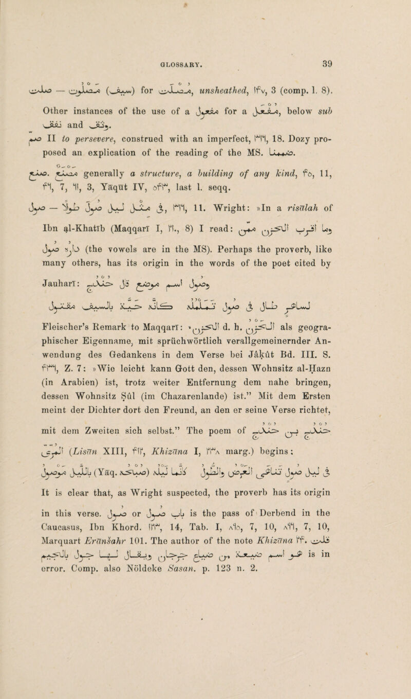 •> o - - o > ^>-lo — (wSUa*) for unsheathed, Ifv, 3 (comp. 1. 8). ^•O) Other instances of the use of a jytsw for a JoljL-o, below sub oiai and oiSj. w *-o II persevere, construed with an imperfect, H*1, 18. Dozy pro¬ posed an explication of the reading of the MS. L G_ o _ jAAS. 'o^jL-a generally a structure, a building of any kind, fo, 11, f*1, 7, It, 3, Yaqut IY, oft, last 1. seqq. jyo — JyJ JsJwo j,, H*1, 11. Wright: »In a risulah of w ' Ibn al-Khatlb (Maqqarl I, ft., 8) I read: v.jyst L*, > j jyj) ».L> (the vowels are in the MS). Perhaps the proverb, like many others, has its origin in the words of the poet cited by Jauharl O 5 > > o ^ Fleischer’s Remark to Maqqarl: *(jyr^- d. h. als geogra- phischer Eigenname, mit spriichwortlich verallgemeinernder An- wendung des Gredankens in dem Verse bei Jakut Bd. III. S. fH, Z. 7: »Wio leicht kann Q-ott den, dessen Wohnsitz al-Hazn (in Arabien) ist, trotz weiter Entfernung dem nahe bringen, dessen Wohnsitz Sul (im Chazarenlande) ist.” Mit dem Ersten meint der Dichter dort den Freund, an den er seine Verse richtet, ? O 5 } O 5 mit dem Zweiten sich selbst.” The poem of £,l\a=> q~? W M ) ^c^Jt (.LisUn XIII, ftf, Khizuna I, fi*A marg.) begins : 10^7, 3 0) 3 0_- w 3 ci 3 - 3 JyOyc J-JL-Lj (Yaq. (c>Wo) xLJ Lii <Jya)u, 3- It is clear that, as Wright suspected, the proverb has its origin in this verse, or ^ is the pass of Derbend in the Caucasus, Ibn Khord. tft, 14, Tab. I, aIo, 7, 10, a11, 7, 10, Marquart ErUnsahr 101. The author of the note Khizuna ff. Lfj 0L>y> gLyo (J, _>j3> is in error. Comp, also Noldeke Sasan. p. 123 n. 2.