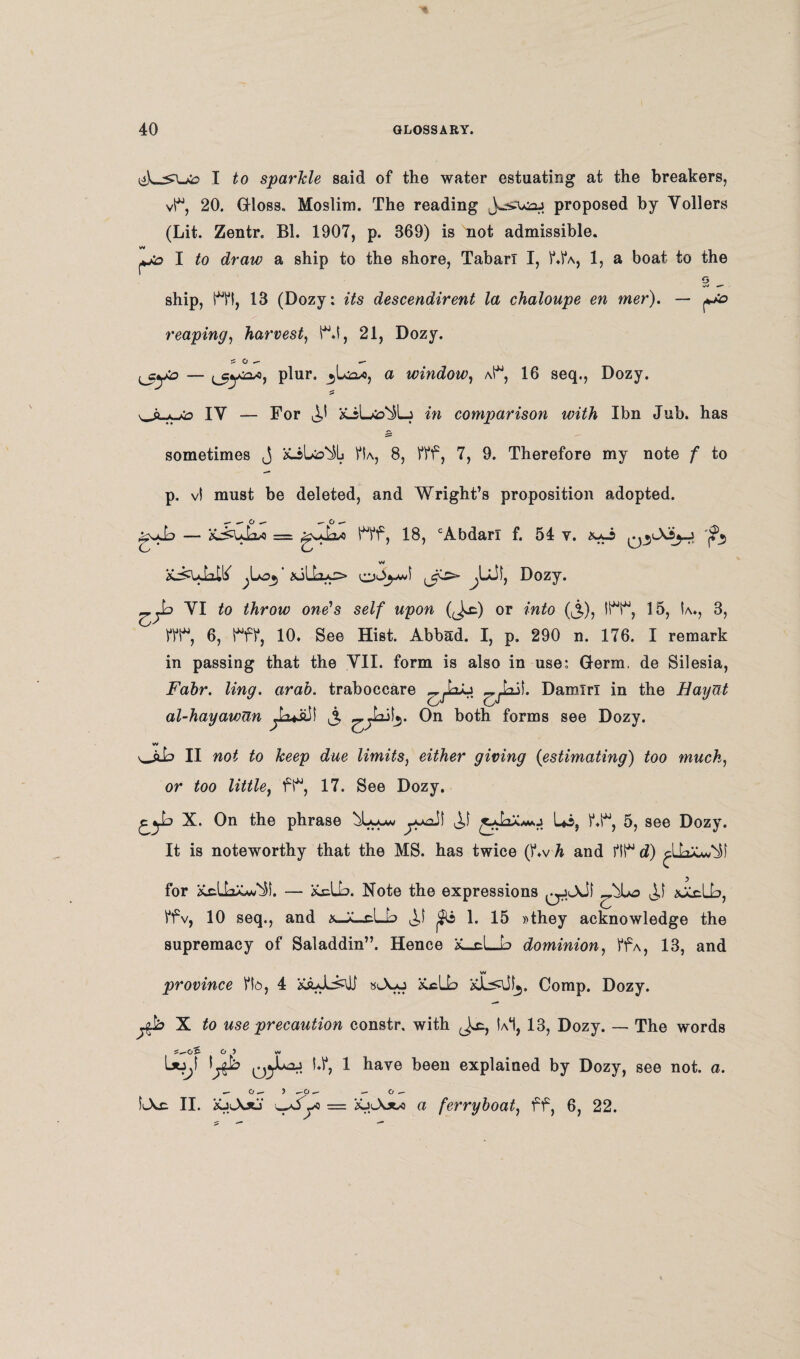 I to sparkle said of the water estuating at the breakers, vi*, 20. Gloss. Moslim. The reading proposed by Yollers (Lit. Zentr. Bl. 1907, p. 369) is not admissible. w I to draw a ship to the shore, Tabari I, V.1*a, 1, a boat to the G ship, M*t, 13 (Dozy: its descendirent la chaloupe en mer). — reaping, harvest, S^.i, 21, Dozy. s o ^ ^ plur. a window, aP4, 16 seq., Dozy. IY — For comparison with Ibn Jub. has sometimes j VU, 8, fff, 7, 9. Therefore my note f to p. vl must be deleted, and Wright’s proposition adopted. gsxL — = gJjsw W, 18, cAbdan f. 54 y. auj 'j?j w ‘ &il.'rus> -Dozy* YI to throw one's self upon (J^c) or into (j,), 1H*, 15, U., 3, 6, 10. See Hist. Abbad. I, p. 290 n. 176. I remark in passing that the YII. form is also in use: Germ, de Silesia, Fahr. ling. arab. traboccare Damirl in the HayUt al-hayawun On both forms see Dozy. w ii not to keep due limits, either giving (estimating) too much, or too little, ft% 17. See Dozy. X. On the phrase Ui, f.1% 5, see Dozy. It is noteworthy that the MS. has twice (bvA and d) for XcUaX^^l. — Xclb. Note the expressions qJiAJI H \XcLb, ffv, 10 seq., and x-X..cL[--> jUs 1. 15 »they acknowledge the supremacy of Saladdin”. Hence K_cL_b dominion, ffA, 13, and province Vk>, 4 &uL^\Jj stA-u &clh Comp. Dozy. X to use precaution constr, with !a1, 13, Dozy. — The words o 5 vm L*j^f l^b hV, 1 have been explained by Dozy, see not. a. o ~~ y ~-o ^ o LXe II. XjiAxj = ajAjw a ferryboat, ff, 6, 22.