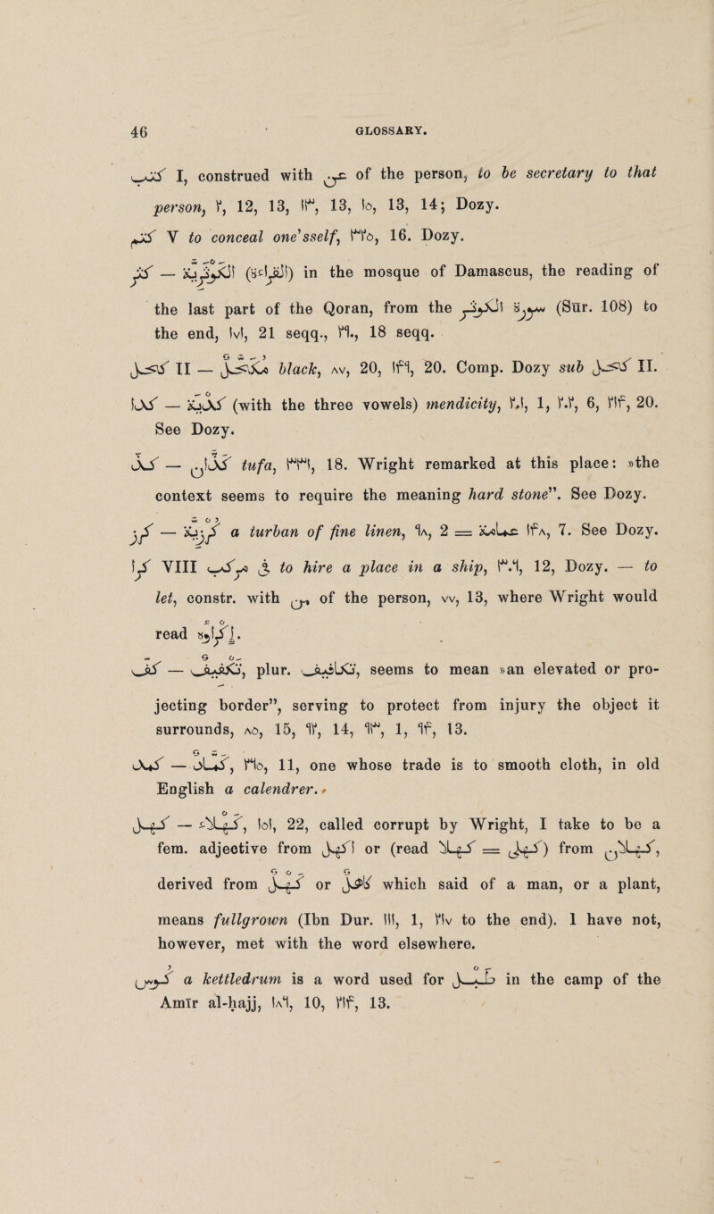 ^^y I, construed with ^ of the person, to be secretary to that person, f, 12, 13, 11% 13, b, 13, 14; Dozy. t# V to conceal one'sself, Mb, 16. Dozy. w —O . (adyiSf) in the mosque of Damascus, the reading of the last part of the Qoran, from the ^y^Cil 1^8) the end, Ivl, 21 seqq., H., 18 seqq. J^y II — Jw^\5wo black, av, 20, Ifl, 20. Comp. Dozy sub II. Il\5 — iojs.5 (with the three vowels) mendicity, f»l, 1, f.f, 6, flf, 20. See Dozy. jo — ktf tufa, IT!, 18. Wright remarked at this place: »the context seems to require the meaning hard stone. See Dozy. w O r — X^y a lur^an °f fine linen, % 2 = iCoUx; If a, 7. See Dozy. YIII to a place in a ship, IT, 12, Dozy. — to let, constr. with ^ of the person, w, 13, where Wright would .c o read s^lJ]. wv O O ^ ^y — oloijCj, plur. ouibCj, seems to mean »an elevated or pro¬ jecting border”, serving to protect from injury the object it surrounds, ao, 15, 11, 14, T, 1, If, 13. O w — l\*5 — oL*y, Ho, 11, one whose trade is to smooth cloth, in old English a calendrer. * o ^ — yi^y, bt, 22, called corrupt by Wright, I take to be a fern, adjective from j^yi or (read from G o — G derived from or which said of a man, or a plant, means fullgrown (Ibn Dur. Ill, 1, flv to the end). 1 have not, however, met with the word elsewhere. } Cl - U«jS a kettledrum is a word used for *_L in the camp of the Amir al-hajj, Ul, 10, flf, 13.
