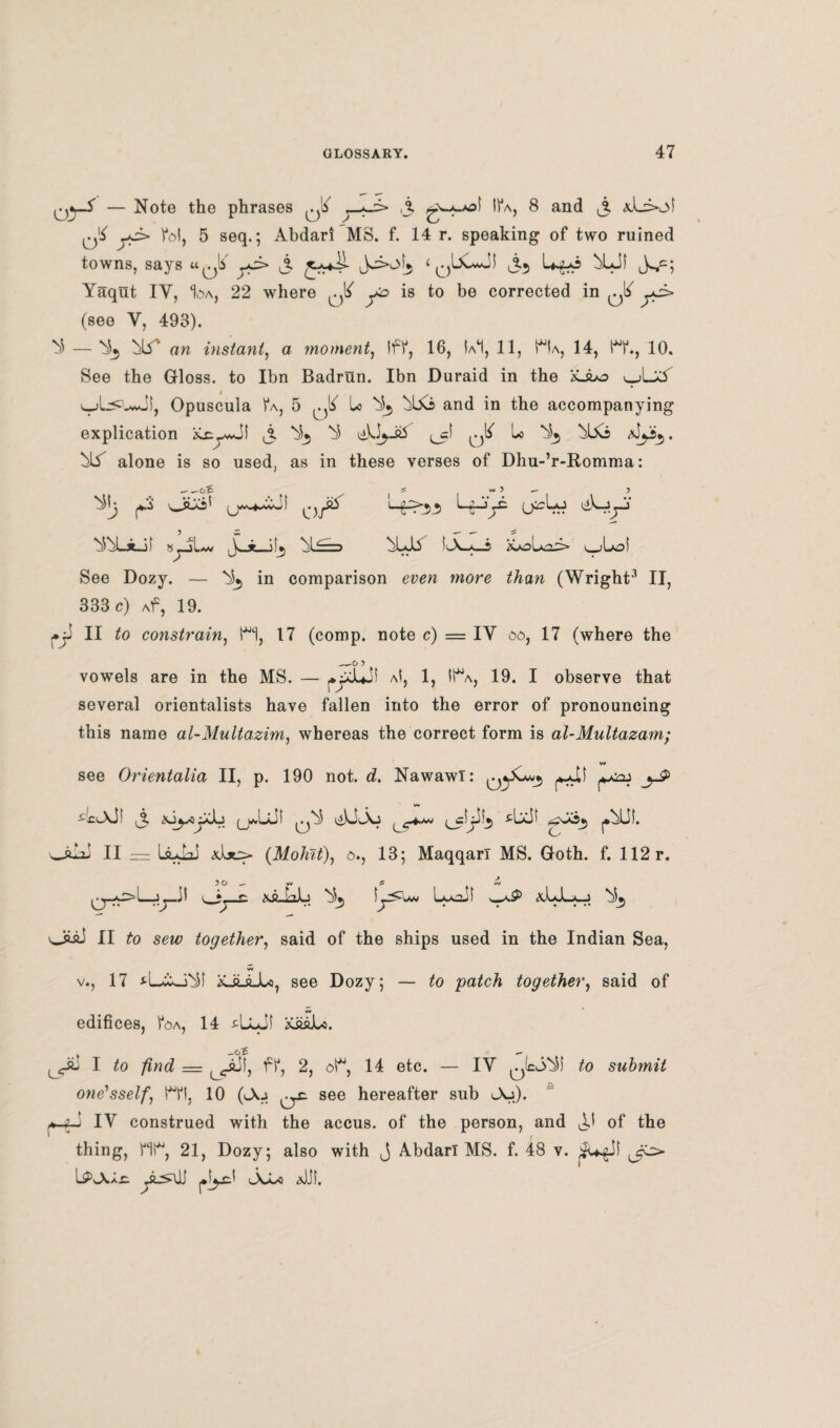 OyA — Note the phrases ^ A 8 and i3 yJ> fol, 5 seq.5 Abdari MS. f. 14 r. speaking of two ruined towns, says «0!i A £**4^ ^^3 ‘ An Uyo ^Lif Yaqut IY, I^a, 22 where ^ yo is to be corrected in iA ^ (see V, 493). ^ — *^5 Ni' an instant, a moment, Iff, 16, Ia*1, 11, Ha, 14, HL, 10. See the Gloss, to Ibn Badrun. Ibn Duraid in the '£Juo Opuscula 1*a, 5 ^ lo ^ and in the accompanying explication iCxy-Ji ^ ^ ^ ^cf ^ Lo Nb, bbo ^Ls alone is so used, as in these verses of Dhu-’r-Romma: _ 5 w< 5 — , ^ y '«-£>53 (jirLo likyy ^UJ) syl*v y + bLJY 5A-*»i &olxa3» \_iboS See Dozy. — Nb, in comparison even more than (Wright3 II, 333 c) Af, 19. 11 to constrain, HI, 17 (comp, note c) — IY 00, 17 (where the _O 5 vowels are in the MS. — yXJuJf aI, 1, lt% 19. I observe that several orientalists have fallen into the error of pronouncing this name al-Multazim} whereas the correct form is al-Multazam; w see Orientalia II, p. 190 not. d. Nawawi: xiyyJj (jUjJI .4^X53 aj II — LpaL?! &\jl> (Mohit), o*, 13; Maqqarl MS. Goth. f. 112 r. 5 0 _ w ^ w Ag-bb ^3 iy^ww LjuJI wvP <xb-L*-_i ^3 OiaJ II to sew; together, said of the ships used in the Indian Sea, w v., 17 iCJLaJu, see Dozy; — to patch together, said of edifices, Voa, 14 ^LlJI ££gJu. I to find = ff, 2, ot“, 14 etc. — IY to submit one'sself., Hi, 10 (<-\j ^y: see hereafter sub l\j). yyi IV construed with the accus. of the person, and of the thing, Ml**, 21, Dozy; also with j Abdarl MS. f. 48 v. $Ugil LPvAIx: yLsYi j.iyd Joi-o &)jf.