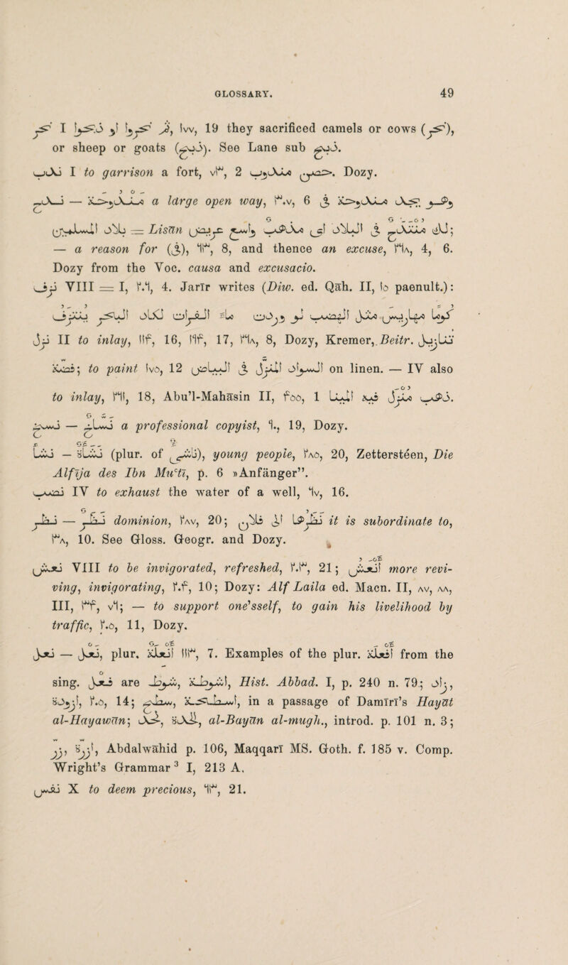 I Ay lw, they sacrificed camels or cows or sheep or goats See Lane sub go<3. v-jlXJ I to garrison a fort, vH, 2 Dozy. - y o X-3 — X>$l\JL«o a large open way, H.v, 6 &>jlXJL-* c O '_O) (j\4«LwJ,! obL m Lisun w*^A/o ^cl o^LJI ^ ^■'-XXL'C t^ki; — a reason for (£), *1H, 8, and thence an excuse, Ha, 4, 6. Dozy from the Yoc. causa and excusacio. Ojj VIII = I, VH, 4. Jarir writes (Diw. ed. Qah. II, to paenult.): 3^3 -S3 OjAo y<uJI olXi oljJLil slo *i u*u.l^o jjj II to inlay, i!f, 16, Ilf, 17, Ha, 8, Dozy, Kremer,.Beitr. J^Lu w w Acoi; to paint tvo, 12 j, jjJLil on linen. — IY also to inlay, HI, 18, Abu’l-Mahasin II, foo, 1 Lull xo JjJLo *&5. G w - — ^.Lwo a professional copyist, H, 19, Dozy. o o .C Oil — - ^ Uco — sLio (plur. of young people, tV>, 20, Zettersteen, Dee Alfija des Ibn Mucti, p. 6 »Anfanger”. IY £o exhaust the water of a well, 1v, 16. — — 7 — ^ dominion, Hw, 20; it is subordinate to, Ha, 10. See Gloss. Geogr. and Dozy. 5 VIII to be invigorated, refreshed, HH, 21; more rem- invigorating, Hf, 10; Dozy: A//*Laila ed. Macn. II, av, aa, III, Hf, vl; — £o support one'sself, to gain his livelihood by traffic, Ho, 11, Dozy. o G-~ oc ^ oc Jju — Joti, plur. KJLstii IIH, 7. Examples of the plur. xl*sl from the sing. are Jo^i, AL’sH Abbad. I, p. 240 n. 79; olj, sOijjl, Ho, 14; gAiw, in a passage of Damiri’s Hayut al-Hayawnn; uXi, al-BayUn al-mughn introd. p. 101 n. 3; V* W jj, Sjjl, Abdalwahid p. 106, Maqqarl MS. Goth. f. 185 v. Comp. Wright’s Grammar 3 I, 213 A, {juJ6 X to deem precious, 1H, 21.