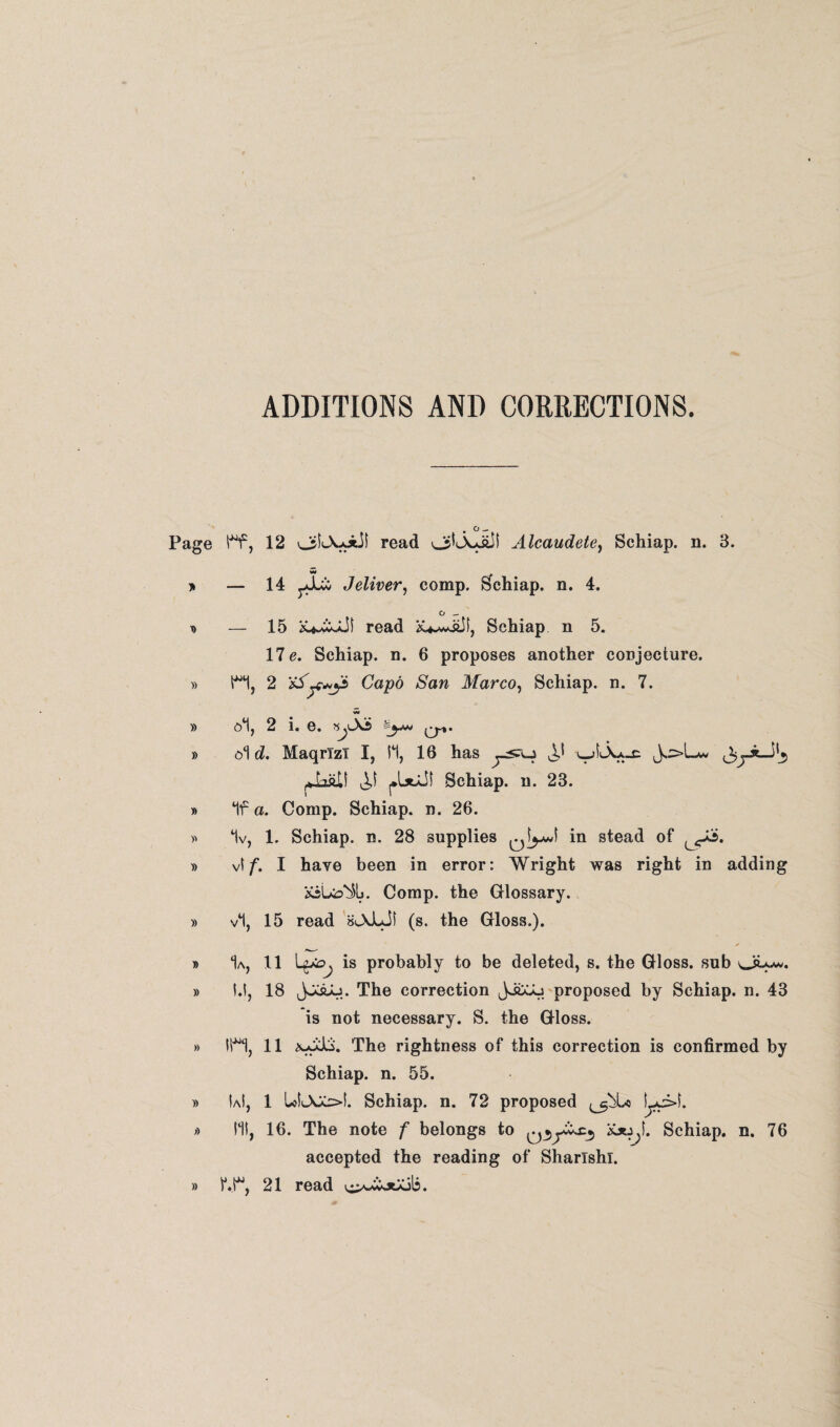 ADDITIONS AND CORRECTIONS. Page ff, 12 read Alcaudete) Schiap. n. 3. * — 14 Jeliver, comp. Schiap. n. 4. o — t> — 15 read f y Schiap n 5. 17 e. Schiap. n. 6 proposes another conjecture. » H, 2 Capo San Marco, Schiap. n. 7. )) 2 1« 6* y%• » ol d. MaqrTzT I, II, 16 has ^ v-jLXjuc J.:>L*v ^.5 ^LaU ^IjoJI Schiap. n. 23. » If a. Comp. Schiap. n. 26. » 1v, 1. Schiap. n. 28 supplies ^I^J in stead of » vl f. I have been in error: Wright was right in adding «Uo%. Comp, the Glossary. » vl, 15 read BlXJLJI (s. the Gloss.). ✓ » 1a, 11 LtfOj is probably to be deleted, s. the Gloss, sub 04^* » l.l, 18 jJCaJu. The correction JJ&Aj proposed by Schiap. n. 43 is not necessary. S. the Gloss. » in, 11 The rightness of this correction is confirmed by Schiap. n. 55. » IaI, 1 UliAX=>l. Schiap. n. 72 proposed » 111, 16. The note f belongs to Schiap. n. 76 accepted the reading of Sharlshi. » f.r, 21 read