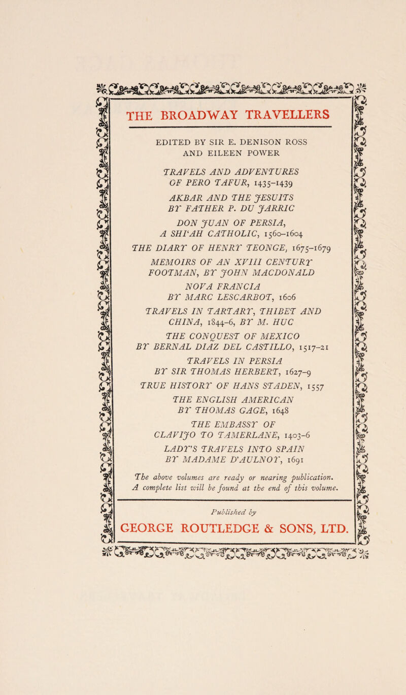 EDITED BY SIR E. DENISON ROSS AND EILEEN POWER TRAVELS AND ADVENTURES OF PERO TAFUR, 1435-1439 AKBAR AND THE JESUITS BT FATHER P. DU JARJRIC DON JUAN OF PERSIA, A SHE AH CATHOLIC, 1560-1604 THE DIART OF HENRY TEONGE, 1675-1679 MEMOIRS OF AN XVIII CENTURT FOOTMAN, BT JOHN MACDONALD NOVA FRANCIA BT MARC LESCARBOT, 1606 TRAVELS IN TART ART, THIBET AND CHINA, 1844-6, BT M. HUC THE CONQUEST OF MEXICO BT BERNAL DIAZ DEL CASTILLO, 1517-21 TRAVELS IN PERSIA BT SIR THOMAS HERBERT, 1627-9 TRUE HISTORY OF HANS ST ADEN, 1557 THE ENGLISH AMERICAN BT THOMAS GAGE, 1648 THE EMBASSY OF CLAVIJO TO TAMERLANE, 1403-6 LADY’S TRAVELS INTO SPAIN BY MADAME D’AULNOY, 1691 The above volumes are ready or nearing publication. A complete list zvill be found at the end of this volume. Published by GEORGE ROUTLEDGE & SONS, LTD.
