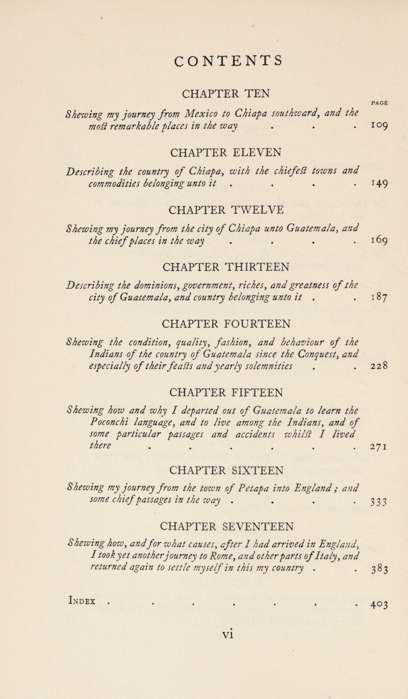 CHAPTER TEN Shewing my journey from Mexico to Chiapa southvoard, and the molt remarkable places in the way CHAPTER ELEVEN Describing the country of Chiapa, with the chief eft towns and commodities belonging unto it CHAPTER TWELVE Shewing my journey from the city of Chiapa unto Guatemala, and the chief places in the way .... CHAPTER THIRTEEN Describing the dominions, government, riches, and greatness of the city of Guatemala, and country belonging unto it . CHAPTER FOURTEEN Shewing the condition, quality, fashion, and behaviour of the Indians of the country of Guatemala since the Conquest, and especially of their feaSis and yearly solemnities CHAPTER FIFTEEN Shewing how and why I departed out of Guate?nala to learn the Poconchi language, and to live among the Indians, and of some particular passages and accidents whilst I lived there ...... CHAPTER SIXTEEN Shewing my journey from the town of Petapa into England ; and some chief passages in the way .... CHAPTER SEVENTEEN Shewing how, andfor what causes, after I had arrived in England, I took yet another journey to Rome, and other parts of Italy, and returned again to settle myself in this my country . Index . PAGE 109 149 169 l87 228 271 333 383 403