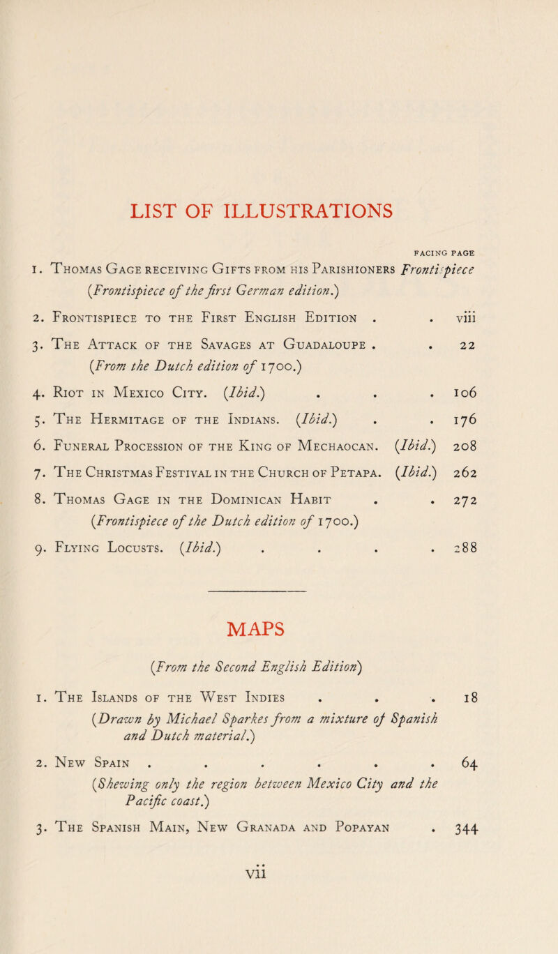 LIST OF ILLUSTRATIONS FACING PAGE i. Thomas Gage receiving Gifts from his Parishioners Frontispiece (Frontispiece of the first German edition.) 2. Frontispiece to the First English Edition . . viii 3. The Attack of the Savages at Guadaloupe . . 22 (From the Dutch edition of 1700.) 4. Riot in Mexico City. (Ibid.) . . .106 5. The Hermitage of the Indians. (Ibid.) . . 176 6. Funeral Procession of the King of Mechaocan. (Ibid'.) 208 7. The Christmas Festival in the Church of Petapa. (Ibid '.) 262 8. Thomas Gage in the Dominican Habit . . 272 (Frontispiece of the Dutch edition of 1700.) 9. Flying Locusts. {Ihid.) . . . .288 MAPS (From the Second English Edition) 1. The Islands of the West Indies . . .18 (Drawn by Michael Sparkes from a mixture oj Spanish and Dutch material.) 2. New Spain ..... 64 (Shewing only the region between Mexico City and the Pacific coast.) 3. The Spanish Main, New Granada and Popayan . 344 • • Vll