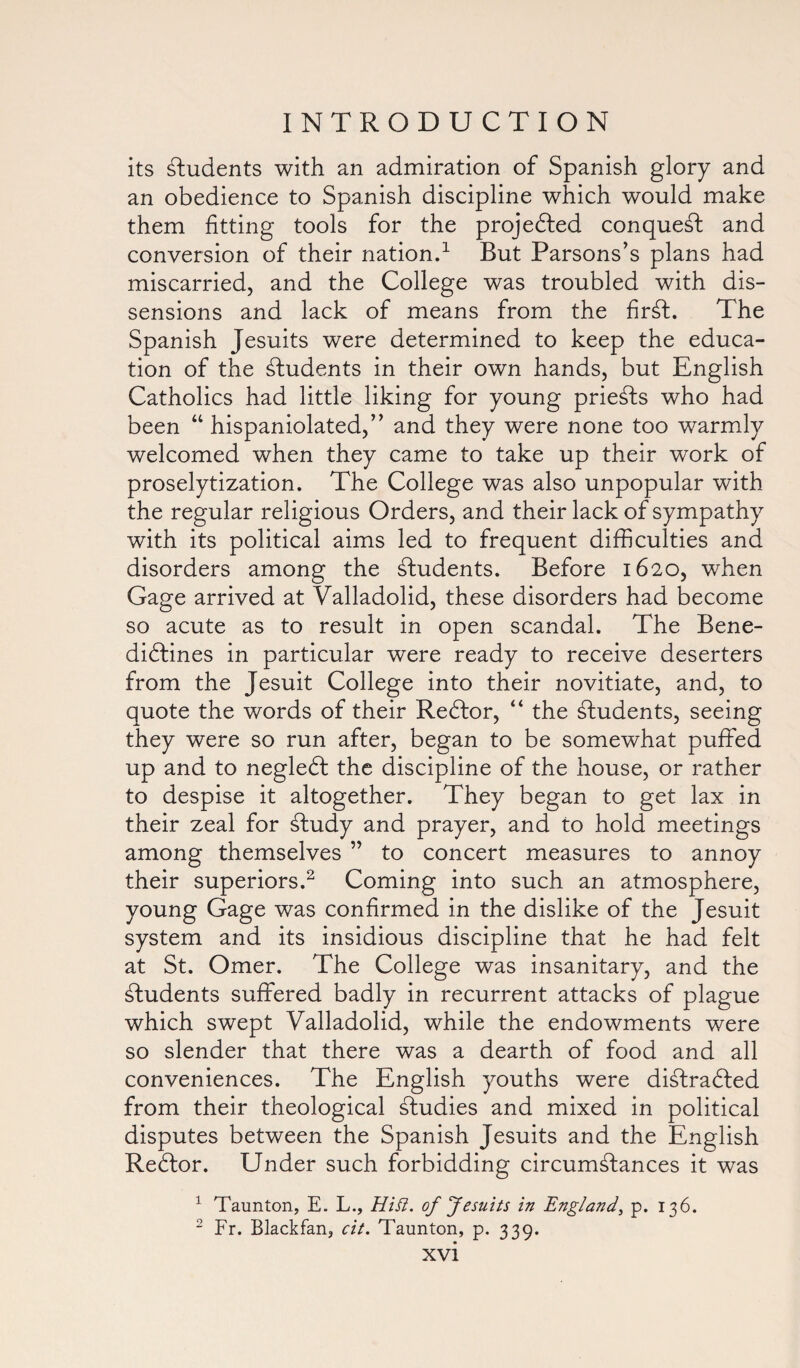 its students with an admiration of Spanish glory and an obedience to Spanish discipline which would make them fitting tools for the projected conquest and conversion of their nation.1 But Parsons’s plans had miscarried, and the College was troubled with dis¬ sensions and lack of means from the firSt. The Spanish Jesuits were determined to keep the educa¬ tion of the students in their own hands, but English Catholics had little liking for young priests who had been “ hispaniolated,” and they were none too warmly welcomed when they came to take up their work of proselytization. The College was also unpopular with the regular religious Orders, and their lack of sympathy with its political aims led to frequent difficulties and disorders among the students. Before 1620, when Gage arrived at Valladolid, these disorders had become so acute as to result in open scandal. The Bene¬ dictines in particular were ready to receive deserters from the Jesuit College into their novitiate, and, to quote the words of their ReCtor, “ the students, seeing they were so run after, began to be somewhat puffed up and to negleCt the discipline of the house, or rather to despise it altogether. They began to get lax in their zeal for Study and prayer, and to hold meetings among themselves ” to concert measures to annoy their superiors.2 Coming into such an atmosphere, young Gage was confirmed in the dislike of the Jesuit system and its insidious discipline that he had felt at St. Omer. The College was insanitary, and the students suffered badly in recurrent attacks of plague which swept Valladolid, while the endowments were so slender that there was a dearth of food and all conveniences. The English youths were diStrabted from their theological studies and mixed in political disputes between the Spanish Jesuits and the English Reftor. Under such forbidding circumstances it was 1 Taunton, E. L., Hitt, of Jesuits in England, p. 136. 2 Fr. Blackfan, cit. Taunton, p. 339.