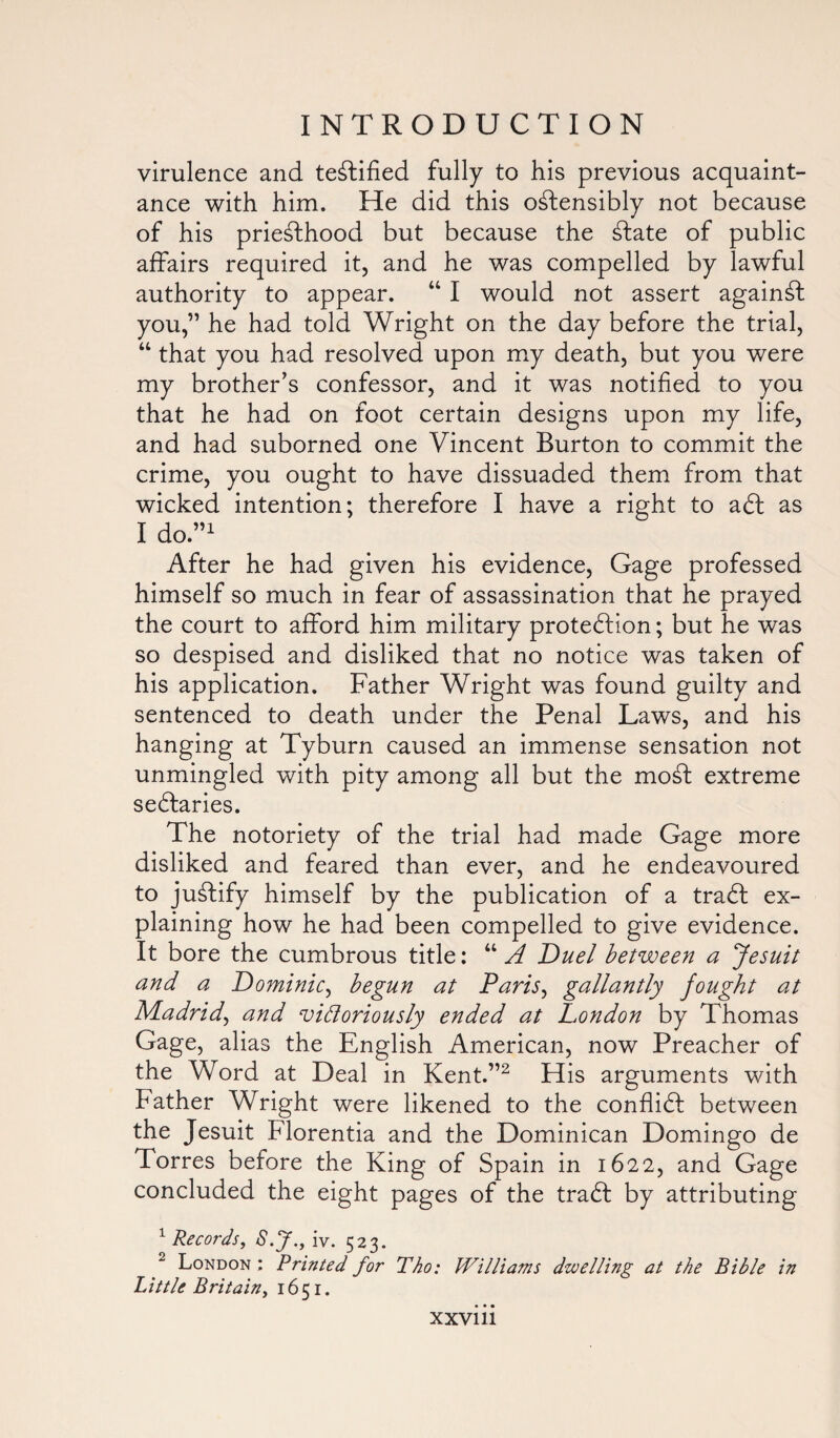 virulence and testified fully to his previous acquaint¬ ance with him. He did this ostensibly not because of his prieSthood but because the State of public affairs required it, and he was compelled by lawful authority to appear. “ I would not assert againSt you,” he had told Wright on the day before the trial, “ that you had resolved upon my death, but you were my brother’s confessor, and it was notified to you that he had on foot certain designs upon my life, and had suborned one Vincent Burton to commit the crime, you ought to have dissuaded them from that wicked intention; therefore I have a right to a£t as I do.”1 After he had given his evidence, Gage professed himself so much in fear of assassination that he prayed the court to afford him military protection; but he was so despised and disliked that no notice was taken of his application. Father Wright was found guilty and sentenced to death under the Penal Laws, and his hanging at Tyburn caused an immense sensation not unmingled with pity among all but the moCt extreme sectaries. The notoriety of the trial had made Gage more disliked and feared than ever, and he endeavoured to justify himself by the publication of a traCt ex¬ plaining how he had been compelled to give evidence. It bore the cumbrous title: “ A Duel between a Jesuit and a Dominic, begun at Paris, gallantly fought at Madrid, and vidoriously ended at Dondon by Thomas Gage, alias the English American, now Preacher of the Word at Deal in Kent.”2 His arguments with Father Wright were likened to the conflict between the Jesuit Florentia and the Dominican Domingo de Torres before the King of Spain in 1622, and Gage concluded the eight pages of the traCt by attributing 1 Records, S.f., iv. 523. 2 London : Printed for Tho: Williams dwelling at the Bible in Little Britain, 1651. XXVlll