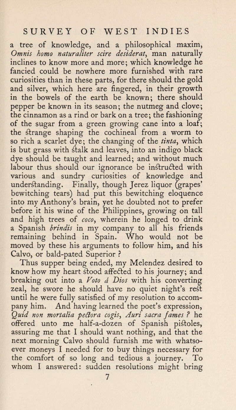 a tree of knowledge, and a philosophical maxim, Omnis homo naturaliter scire desiderata man naturally inclines to know more and more; which knowledge he fancied could be nowhere more furnished with rare curiosities than in these parts, for there should the gold and silver, which here are fingered, in their growth in the bowels of the earth be known; there should pepper be known in its season; the nutmeg and clove; the cinnamon as a rind or bark on a tree; the fashioning of the sugar from a green growing cane into a loaf; the strange shaping the cochineal from a worm to so rich a scarlet dye; the changing of the tinta, which is but grass with 6talk and leaves, into an indigo black dye should be taught and learned; and without much labour thus should our ignorance be in£tru6!ed with various and sundry curiosities of knowledge and understanding. Finally, though Jerez liquor (grapes' bewitching tears) had put this bewitching eloquence into my Anthony’s brain, yet he doubted not to prefer before it his wine of the Philippines, growing on tall and high trees of coco, wherein he longed to drink a Spanish hrindis in my company to all his friends remaining behind in Spain. Who would not be moved by these his arguments to follow him, and his Calvo, or bald-pated Superior ? Thus supper being ended, my Melendez desired to knowhow my heart Stood affedted to his journey; and breaking out into a Voto a Dios with his converting zeal, he swore he should have no quiet night’s reSt until he were fully satisfied of my resolution to accom¬ pany him. And having learned the poet’s expression, Quid non mortalia peftora cogis, Auri sacra fames ? he offered unto me half-a-dozen of Spanish piStoles, assuring me that I should want nothing, and that the next morning Calvo should furnish me with whatso¬ ever moneys I needed for to buy things necessary for the comfort of so long and tedious a journey. To whom I answered: sudden resolutions might bring