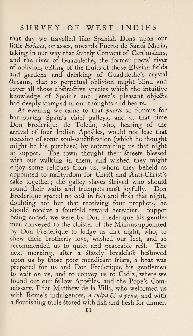that day we travelled like Spanish Dons upon our little boricoes, or asses, towards Puerto de Santa Maria, taking in our way that Stately Convent of Carthusians, and the river of Guadalethe, the former poets’ river of oblivion, tabling of the fruits of those Elysian fields and gardens and drinking of Guadalethe’s crystal streams, that so perpetual oblivion might blind and cover all those abStraStive species which the intuitive knowledge of Spain’s and Jerez’s pleasant objects had deeply stamped in our thoughts and hearts. At evening we came to that puerto so famous for harbouring Spain’s chief galleys, and at that time Don Frederique de Toledo, who, hearing of the arrival of four Indian Apostles, would not lose that occasion of some soul-san&ification (which he thought might be his purchase) by entertaining us that night at supper. The town thought their streets blessed with our walking in them, and wished they might enjoy some reliques from us, whom they beheld as appointed to martyrdom for Christ and Anti-Christ’s sake together; the galley slaves Strived who should sound their waits and trumpets moSt joyfully. Don Frederique spared no coSt in fish and flesh that night, doubting not but that receiving four prophets, he should receive a fourfold reward hereafter. Supper being ended, we were by Don Frederique his gentle¬ men conveyed to the cloiSter of the Minims appointed by Don Frederique to lodge us that night, who, to shew their brotherly love, washed our feet, and so recommended us to quiet and peaceable reSt. The next morning, after a Stately breakfaSt beStowed upon us by those poor mendicant friars, a boat was prepared for us and Don Frederique his gentlemen to wait on us, and to convey us to Cadiz, where we found out our fellow ApoStles, and the Pope’s Com¬ missary, Friar Matthew de la Villa, who welcomed us with Rome’s indulgences, a culpa £5? a pena, and with a flourishing table Stored with fish and flesh for dinner.
