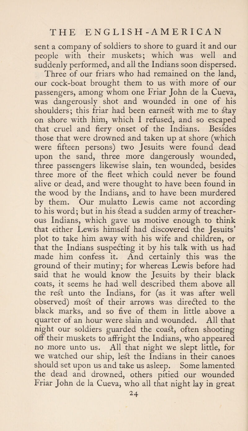 sent a company of soldiers to shore to guard it and our people with their muskets; which was well and suddenly performed, and all the Indians soon dispersed. Three of our friars who had remained on the land, our cock-boat brought them to us with more of our passengers, among whom one Friar John de la Cueva, was dangerously shot and wounded in one of his shoulders; this friar had been earnest with me to d:ay on shore with him, which I refused, and so escaped that cruel and fiery onset of the Indians. Besides those that were drowned and taken up at shore (which were fifteen persons) two Jesuits were found dead upon the sand, three more dangerously wounded, three passengers likewise slain, ten wounded, besides three more of the fleet which could never be found alive or dead, and were thought to have been found in the wood by the Indians, and to have been murdered by them. Our mulatto Lewis came not according to his word; but in his d:ead a sudden army of treacher¬ ous Indians, which gave us motive enough to think that either Lewis himself had discovered the Jesuits’ plot to take him away with his wife and children, or that the Indians suspecting it by his talk with us had made him confess it. And certainly this was the ground of their mutiny; for whereas Lewis before had said that he wTould know the Jesuits by their black coats, it seems he had well described them above all the red: unto the Indians, for (as it was after well observed) mod: of their arrows was directed to the black marks, and so five of them in little above a quarter of an hour were slain and wounded. All that night our soldiers guarded the coad:, often shooting off their muskets to affright the Indians, who appeared no more unto us. All that night we slept little, for we watched our ship, led: the Indians in their canoes should set upon us and take us asleep. Some lamented the dead and drowned, others pitied our wounded Friar John de la Cueva, who all that night lay in great