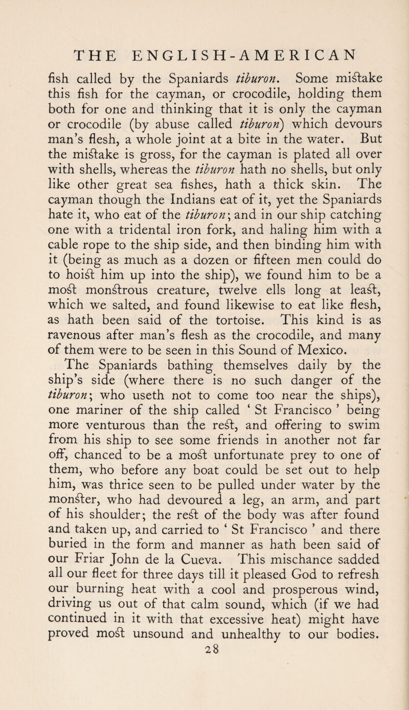 fish called by the Spaniards tiburon. Some mistake this fish for the cayman, or crocodile, holding them both for one and thinking that it is only the cayman or crocodile (by abuse called tiburon) which devours man’s flesh, a whole joint at a bite in the water. But the mistake is gross, for the cayman is plated all over with shells, whereas the tiburon hath no shells, but only like other great sea fishes, hath a thick skin. The cayman though the Indians eat of it, yet the Spaniards hate it, who eat of the tiburon\ and in our ship catching one with a tridental iron fork, and haling him with a cable rope to the ship side, and then binding him with it (being as much as a dozen or fifteen men could do to hoi£t him up into the ship), we found him to be a mo£l monstrous creature, twelve ells long at lea£t, which we salted, and found likewise to eat like flesh, as hath been said of the tortoise. This kind is as ravenous after man’s flesh as the crocodile, and many of them were to be seen in this Sound of Mexico. The Spaniards bathing themselves daily by the ship’s side (where there is no such danger of the tiburon\ who useth not to come too near the ships), one mariner of the ship called ‘ St Francisco ’ being- more venturous than the re£t, and offering to swim from his ship to see some friends in another not far off, chanced to be a mod unfortunate prey to one of them, who before any boat could be set out to help him, was thrice seen to be pulled under water by the monster, who had devoured a leg, an arm, and part of his shoulder; the re£f of the body was after found and taken up, and carried to ‘ St Francisco ’ and there buried in the form and manner as hath been said of our Friar John de la Cueva. This mischance sadded all our fleet for three days till it pleased God to refresh our burning heat with a cool and prosperous wind, driving us out of that calm sound, which (if we had continued in it with that excessive heat) might have proved mo£t unsound and unhealthy to our bodies.