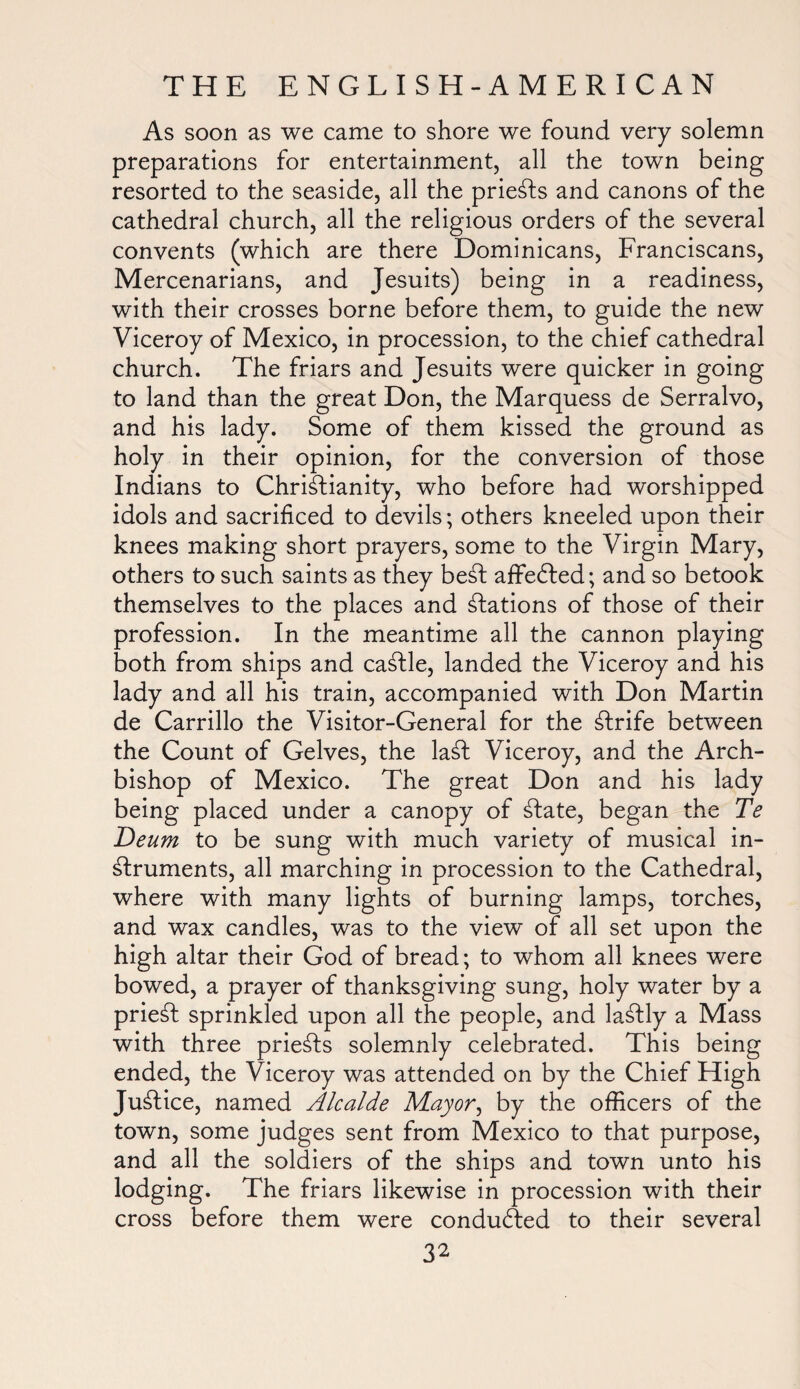 As soon as we came to shore we found very solemn preparations for entertainment, all the town being resorted to the seaside, all the priests and canons of the cathedral church, all the religious orders of the several convents (which are there Dominicans, Franciscans, Mercenarians, and Jesuits) being in a readiness, with their crosses borne before them, to guide the new Viceroy of Mexico, in procession, to the chief cathedral church. The friars and Jesuits were quicker in going to land than the great Don, the Marquess de Serralvo, and his lady. Some of them kissed the ground as holy in their opinion, for the conversion of those Indians to Christianity, who before had worshipped idols and sacrificed to devils; others kneeled upon their knees making short prayers, some to the Virgin Mary, others to such saints as they beSt afFedted; and so betook themselves to the places and Stations of those of their profession. In the meantime all the cannon playing both from ships and caStle, landed the Viceroy and his lady and all his train, accompanied with Don Martin de Carrillo the Visitor-General for the Strife between the Count of Gelves, the laSt Viceroy, and the Arch¬ bishop of Mexico. The great Don and his lady being placed under a canopy of State, began the Te Deum to be sung with much variety of musical in¬ struments, all marching in procession to the Cathedral, where with many lights of burning lamps, torches, and wax candles, was to the view of all set upon the high altar their God of bread; to whom all knees were bowed, a prayer of thanksgiving sung, holy water by a priest sprinkled upon all the people, and laStly a Mass with three prieSts solemnly celebrated. This being ended, the Viceroy was attended on by the Chief High Justice, named Alcalde May or, by the officers of the town, some judges sent from Mexico to that purpose, and all the soldiers of the ships and town unto his lodging. The friars likewise in procession with their cross before them were conduced to their several