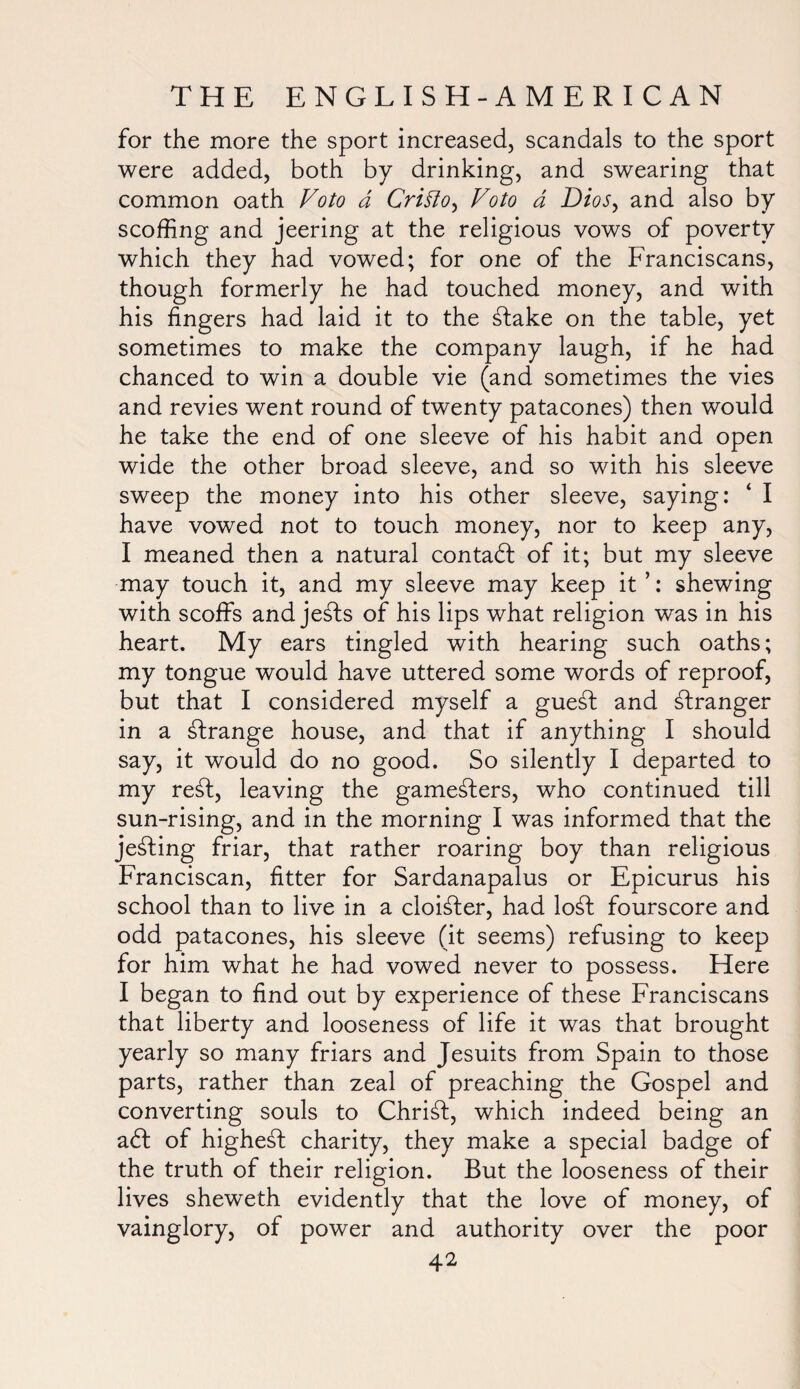 for the more the sport increased, scandals to the sport were added, both by drinking, and swearing that common oath Voto a Critfo, Foto a Dios, and also by scoffing and jeering at the religious vows of poverty which they had vowed; for one of the Franciscans, though formerly he had touched money, and with his fingers had laid it to the £lake on the table, yet sometimes to make the company laugh, if he had chanced to win a double vie (and sometimes the vies and revies went round of twenty patacones) then would he take the end of one sleeve of his habit and open wide the other broad sleeve, and so with his sleeve sweep the money into his other sleeve, saying: ‘ I have vowed not to touch money, nor to keep any, I meaned then a natural contadl of it; but my sleeve may touch it, and my sleeve may keep it ’: shewing with scoffs and je£ts of his lips what religion was in his heart. My ears tingled with hearing such oaths; my tongue would have uttered some words of reproof, but that I considered myself a gue£t and stranger in a strange house, and that if anything I should say, it would do no good. So silently I departed to my re£t, leaving the gamesters, who continued till sun-rising, and in the morning I was informed that the jelling friar, that rather roaring boy than religious Franciscan, fitter for Sardanapalus or Epicurus his school than to live in a cloikter, had lo£f fourscore and odd patacones, his sleeve (it seems) refusing to keep for him what he had vowed never to possess. Here I began to find out by experience of these Franciscans that liberty and looseness of life it was that brought yearly so many friars and Jesuits from Spain to those parts, rather than zeal of preaching the Gospel and converting souls to Christ, which indeed being an a<ff of highest charity, they make a special badge of the truth of their religion. But the looseness of their lives sheweth evidently that the love of money, of vainglory, of power and authority over the poor