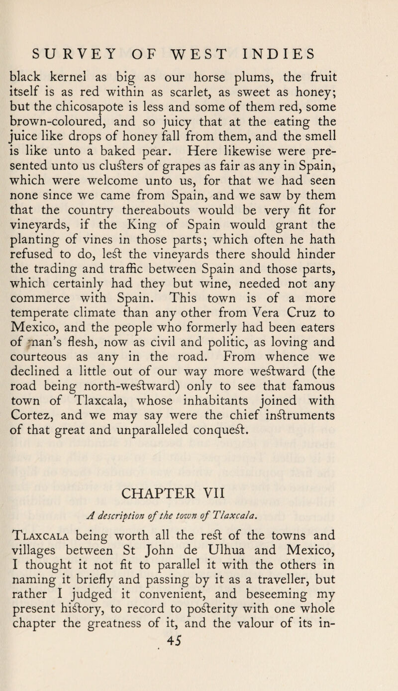 black kernel as big as our horse plums, the fruit itself is as red within as scarlet, as sweet as honey; but the chicosapote is less and some of them red, some brown-coloured, and so juicy that at the eating the juice like drops of honey fall from them, and the smell is like unto a baked pear. Here likewise were pre¬ sented unto us clusters of grapes as fair as any in Spain, which were welcome unto us, for that we had seen none since we came from Spain, and we saw by them that the country thereabouts would be very fit for vineyards, if the King of Spain would grant the planting of vines in those parts; which often he hath refused to do, left the vineyards there should hinder the trading and traffic between Spain and those parts, which certainly had they but wine, needed not any commerce with Spain. This town is of a more temperate climate than any other from Vera Cruz to Mexico, and the people who formerly had been eaters of man’s flesh, now as civil and politic, as loving and courteous as any in the road. From whence we declined a little out of our way more weftward (the road being north-weftward) only to see that famous town of Tlaxcala, whose inhabitants joined with Cortez, and we may say were the chief inftruments of that great and unparalleled conqueft. CHAPTER VII A description of the town of Tlaxcala. Tlaxcala being worth all the reft of the towns and villages between St John de Ulhua and Mexico, I thought it not fit to parallel it with the others in naming it briefly and passing by it as a traveller, but rather I judged it convenient, and beseeming my present hiftory, to record to pofterity with one whole chapter the greatness of it, and the valour of its in-