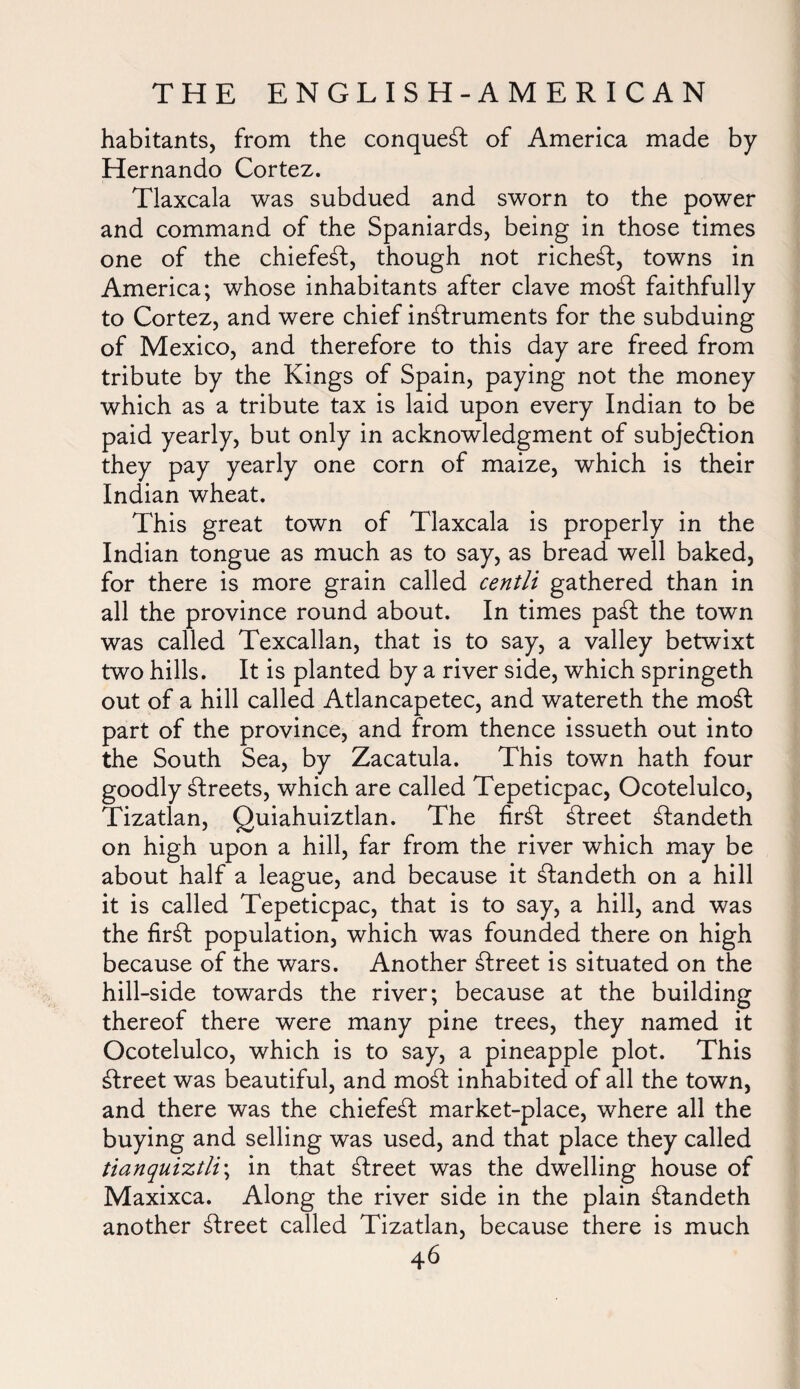 habitants, from the conquest of America made by Hernando Cortez. Tlaxcala was subdued and sworn to the power and command of the Spaniards, being in those times one of the chiefe^t, though not richest, towns in America; whose inhabitants after clave moft faithfully to Cortez, and were chief instruments for the subduing of Mexico, and therefore to this day are freed from tribute by the Kings of Spain, paying not the money which as a tribute tax is laid upon every Indian to be paid yearly, but only in acknowledgment of subjection they pay yearly one corn of maize, which is their Indian wheat. This great town of Tlaxcala is properly in the Indian tongue as much as to say, as bread well baked, for there is more grain called centli gathered than in all the province round about. In times paSt the town was called Texcallan, that is to say, a valley betwixt two hills. It is planted by a river side, which springeth out of a hill called Atlancapetec, and watereth the moSt part of the province, and from thence issueth out into the South Sea, by Zacatula. This town hath four goodly Greets, which are called Tepeticpac, Ocotelulco, Tizatlan, Quiahuiztlan. The fir£t street Ctandeth on high upon a hill, far from the river which may be about half a league, and because it Ctandeth on a hill it is called Tepeticpac, that is to say, a hill, and was the firCt population, which was founded there on high because of the wars. Another street is situated on the hill-side towards the river; because at the building thereof there were many pine trees, they named it Ocotelulco, which is to say, a pineapple plot. This street was beautiful, and moCt inhabited of all the town, and there was the chiefeCt market-place, where all the buying and selling was used, and that place they called tianquiztli\ in that street was the dwelling house of Maxixca. Along the river side in the plain £tandeth another street called Tizatlan, because there is much