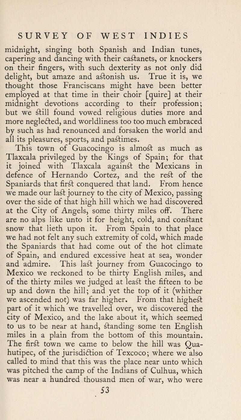 midnight, singing both Spanish and Indian tunes, capering and dancing with their castanets, or knockers on their fingers, with such dexterity as not only did delight, but amaze and astonish us. True it is, we thought those Franciscans might have been better employed at that time in their choir [quire] at their midnight devotions according to their profession; but we still found vowed religious duties more and more neglected, and worldliness too too much embraced by such as had renounced and forsaken the world and all its pleasures, sports, and pastimes. This town of Guacocingo is almost as much as Tlaxcala privileged by the Kings of Spain; for that it joined with Tlaxcala against the Mexicans in defence of Hernando Cortez, and the ret of the Spaniards that firt conquered that land. From hence we made our lat journey to the city of Mexico, passing over the side of that high hill which we had discovered at the City of Angels, some thirty miles off. There are no alps like unto it for height, cold, and constant snow that lieth upon it. From Spain to that place we had not felt any such extremity of cold, which made the Spaniards that had come out of the hot climate of Spain, and endured excessive heat at sea, wonder and admire. This lat journey from Guacocingo to Mexico we reckoned to be thirty English miles, and of the thirty miles we judged at leat the fifteen to be up and down the hill; and yet the top of it (whither we ascended not) was far higher. From that highest part of it which we travelled over, we discovered the city of Mexico, and the lake about it, which seemed to us to be near at hand, standing some ten English miles in a plain from the bottom of this mountain. The firt town we came to below the hill was Qua- hutipec, of the jurisdiction of Texcoco; where we also called to mind that this was the place near unto which was pitched the camp of the Indians of Culhua, which was near a hundred thousand men of war, who were