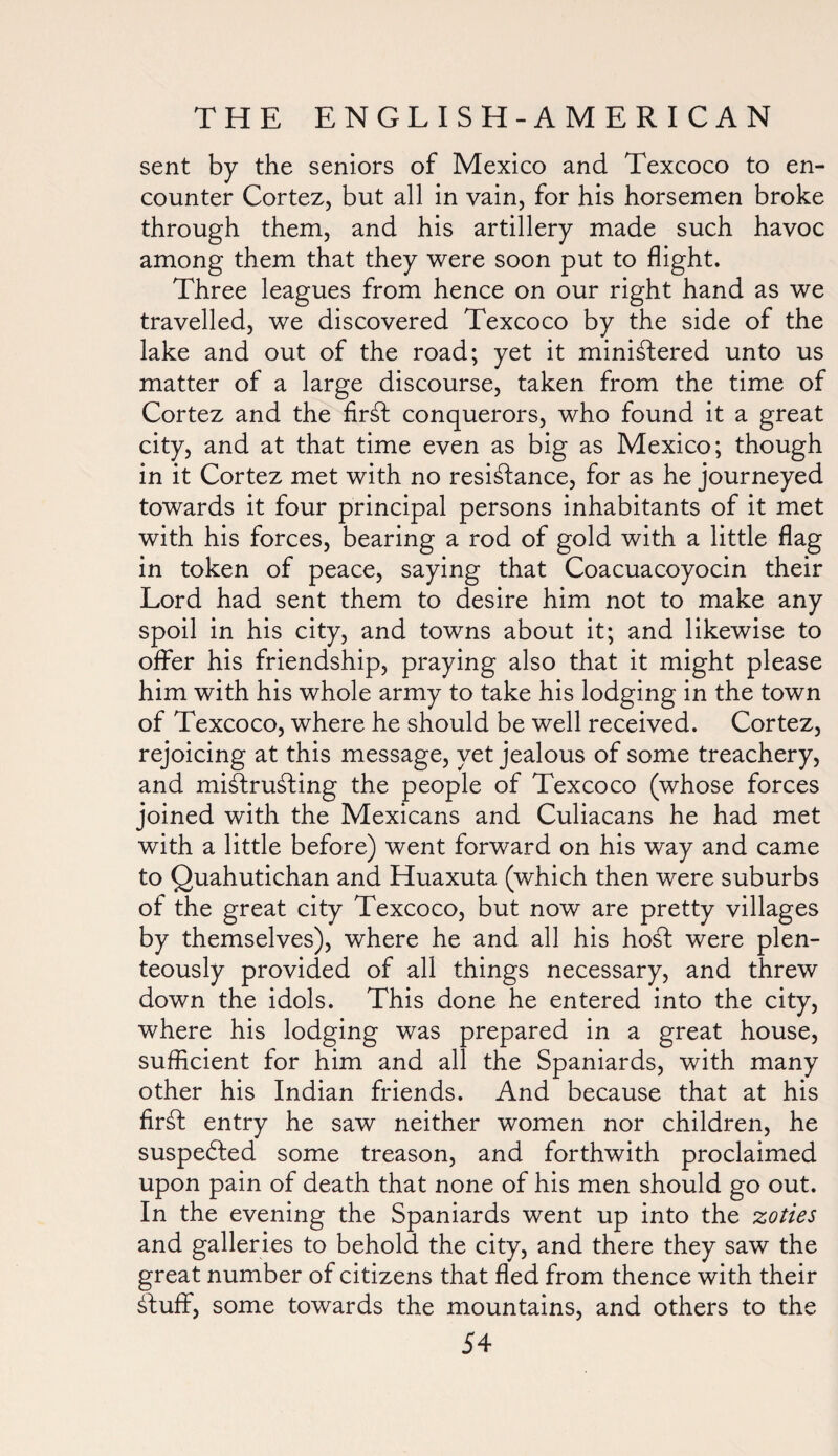 sent by the seniors of Mexico and Texcoco to en¬ counter Cortez, but all in vain, for his horsemen broke through them, and his artillery made such havoc among them that they were soon put to flight. Three leagues from hence on our right hand as we travelled, we discovered Texcoco by the side of the lake and out of the road; yet it ministered unto us matter of a large discourse, taken from the time of Cortez and the firSt conquerors, who found it a great city, and at that time even as big as Mexico; though in it Cortez met with no resistance, for as he journeyed towards it four principal persons inhabitants of it met with his forces, bearing a rod of gold with a little flag in token of peace, saying that Coacuacoyocin their Lord had sent them to desire him not to make any spoil in his city, and towns about it; and likewise to offer his friendship, praying also that it might please him with his whole army to take his lodging in the town of Texcoco, where he should be well received. Cortez, rejoicing at this message, yet jealous of some treachery, and mistrusting the people of Texcoco (whose forces joined with the Mexicans and Culiacans he had met with a little before) went forward on his way and came to Quahutichan and Huaxuta (which then were suburbs of the great city Texcoco, but now are pretty villages by themselves), where he and all his hoSt were plen- teously provided of all things necessary, and threw down the idols. This done he entered into the city, where his lodging was prepared in a great house, sufficient for him and all the Spaniards, with many other his Indian friends. And because that at his firSt entry he saw neither women nor children, he suspedted some treason, and forthwith proclaimed upon pain of death that none of his men should go out. In the evening the Spaniards went up into the zoties and galleries to behold the city, and there they saw the great number of citizens that fled from thence with their dtuff, some towards the mountains, and others to the