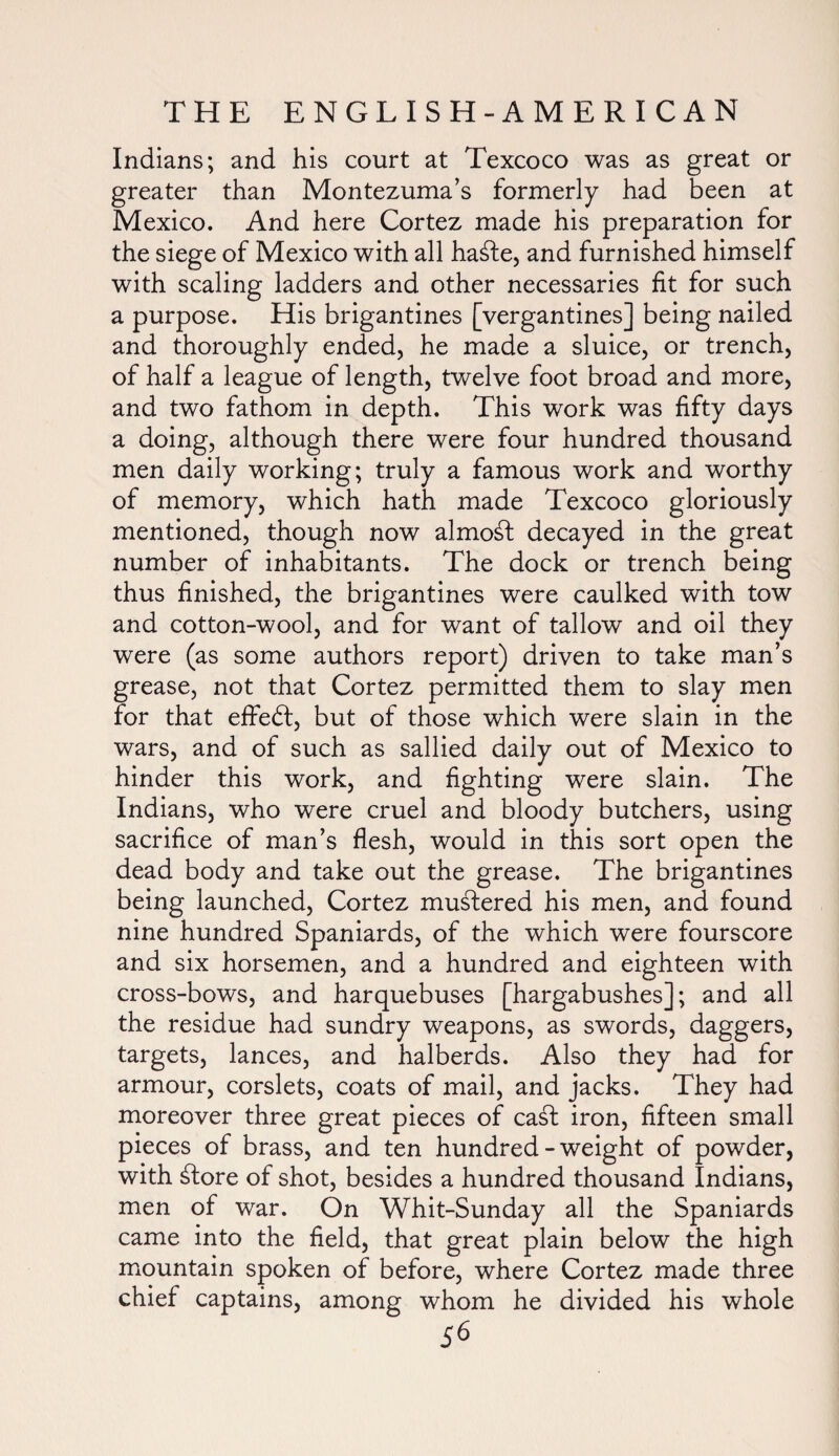 Indians; and his court at Texcoco was as great or greater than Montezuma’s formerly had been at Mexico. And here Cortez made his preparation for the siege of Mexico with all hable, and furnished himself with scaling ladders and other necessaries fit for such a purpose. His brigantines [vergantines] being nailed and thoroughly ended, he made a sluice, or trench, of half a league of length, twelve foot broad and more, and two fathom in depth. This work was fifty days a doing, although there were four hundred thousand men daily working; truly a famous work and worthy of memory, which hath made Texcoco gloriously mentioned, though now almost decayed in the great number of inhabitants. The dock or trench being thus finished, the brigantines were caulked with tow and cotton-wool, and for want of tallow and oil they were (as some authors report) driven to take man’s grease, not that Cortez permitted them to slay men for that effebt, but of those which were slain in the wars, and of such as sallied daily out of Mexico to hinder this work, and fighting were slain. The Indians, who were cruel and bloody butchers, using sacrifice of man’s flesh, would in this sort open the dead body and take out the grease. The brigantines being launched, Cortez mustered his men, and found nine hundred Spaniards, of the which were fourscore and six horsemen, and a hundred and eighteen with cross-bows, and harquebuses [hargabushes]; and all the residue had sundry weapons, as swords, daggers, targets, lances, and halberds. Also they had for armour, corslets, coats of mail, and jacks. They had moreover three great pieces of cabt iron, fifteen small pieces of brass, and ten hundred-weight of powder, with btore of shot, besides a hundred thousand Indians, men of war. On Whit-Sunday all the Spaniards came into the field, that great plain below the high mountain spoken of before, where Cortez made three chief captains, among whom he divided his whole