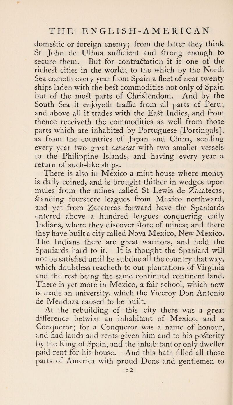 domestic or foreign enemy; from the latter they think St John de Ulhua sufficient and strong enough to secure them. But for contraction it is one of the richest cities in the world; to the which by the North Sea cometh every year from Spain a fleet of near twenty ships laden with the be£f commodities not only of Spain but of the mo£fc parts of Christendom. And by the South Sea it enjoyeth traffic from all parts of Peru; and above all it trades with the EaSt Indies, and from thence receiveth the commodities as well from those parts which are inhabited by Portuguese [Portingals], as from the countries of Japan and China, sending every year two great Caracas with two smaller vessels to the Philippine Islands, and having every year a return of such-like ships. There is also in Mexico a mint house where monev ¥ is daily coined, and is brought thither in wedges upon mules from the mines called St Lewis de Zacatecas, standing fourscore leagues from Mexico northward, and yet from Zacatecas forward have the Spaniards entered above a hundred leagues conquering daily Indians, where they discover £fore of mines; and there they have built a city called Nova Mexico, New Mexico. The Indians there are great warriors, and hold the Spaniards hard to it. It is thought the Spaniard will not be satisfied until he subdue all the country that way, which doubtless reacheth to our plantations of Virginia and the re£l being the same continued continent land. There is yet more in Mexico, a fair school, which now is made an university, which the Viceroy Don Antonio de Mendoza caused to be built. At the rebuilding of this city there was a great difference betwixt an inhabitant of Mexico, and a Conqueror; for a Conqueror was a name of honour, and had lands and rents given him and to his posterity by the King of Spain, and the inhabitant or only dweller paid rent for his house. And this hath filled all those parts of America with proud Dons and gentlemen to