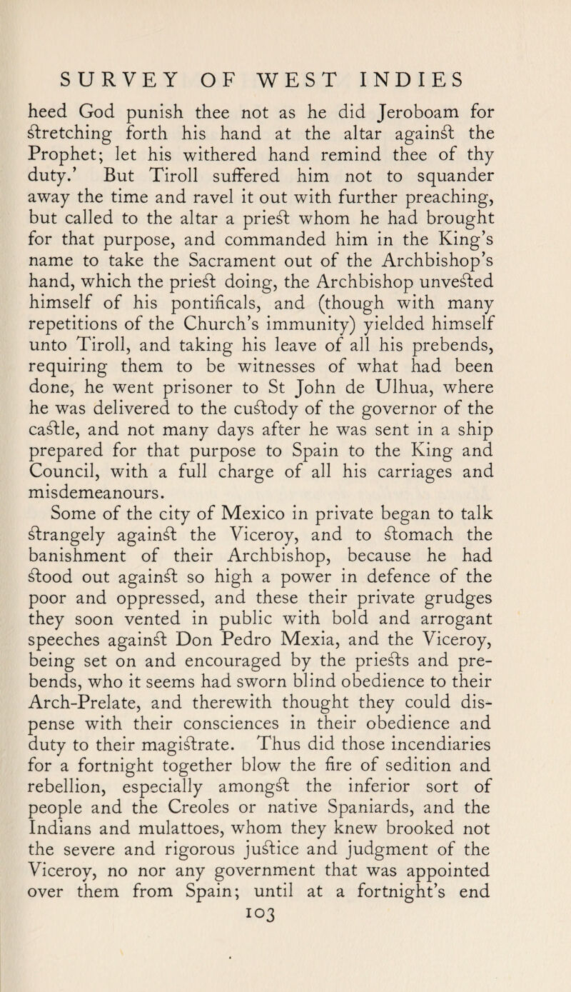 heed God punish thee not as he did Jeroboam for stretching forth his hand at the altar againSt the Prophet; let his withered hand remind thee of thy duty.’ But Tiroll suffered him not to squander away the time and ravel it out with further preaching, but called to the altar a prieSt whom he had brought for that purpose, and commanded him in the King’s name to take the Sacrament out of the Archbishop’s hand, which the prieSt doing, the Archbishop unvested himself of his pontificals, and (though with many repetitions of the Church’s immunity) yielded himself unto Tiroll, and taking his leave of all his prebends, requiring them to be witnesses of what had been done, he went prisoner to St John de Ulhua, where he was delivered to the custody of the governor of the caStle, and not many days after he was sent in a ship prepared for that purpose to Spain to the King and Council, with a full charge of all his carriages and misdemeanours. Some of the city of Mexico in private began to talk strangely againSt the Viceroy, and to stomach the banishment of their Archbishop, because he had Stood out against so high a power in defence of the poor and oppressed, and these their private grudges they soon vented in public with bold and arrogant speeches against Don Pedro Mexia, and the Viceroy, being set on and encouraged by the prieSts and pre¬ bends, who it seems had sworn blind obedience to their Arch-Prelate, and therewith thought they could dis¬ pense with their consciences in their obedience and duty to their magistrate. Thus did those incendiaries for a fortnight together blow the fire of sedition and rebellion, especially amongSt the inferior sort of people and the Creoles or native Spaniards, and the Indians and mulattoes, whom they knew brooked not the severe and rigorous juStice and judgment of the Viceroy, no nor any government that was appointed over them from Spain; until at a fortnight’s end