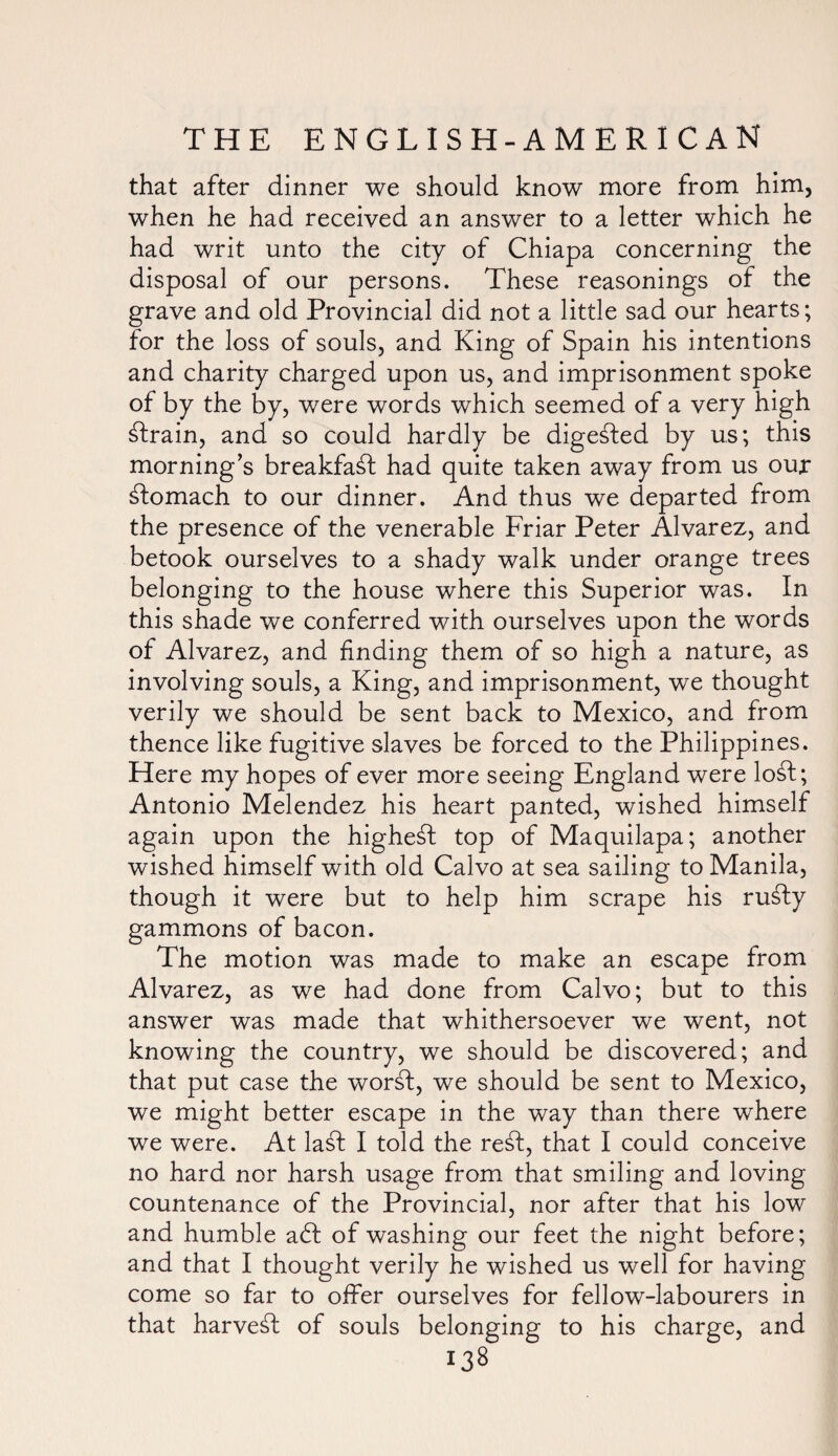 that after dinner we should know more from him, when he had received an answer to a letter which he had writ unto the city of Chiapa concerning the disposal of our persons. These reasonings of the grave and old Provincial did not a little sad our hearts; for the loss of souls, and King of Spain his intentions and charity charged upon us, and imprisonment spoke of by the by, were words which seemed of a very high strain, and so could hardly be digested by us; this morning’s breakfast had quite taken away from us our stomach to our dinner. And thus we departed from the presence of the venerable Friar Peter Alvarez, and betook ourselves to a shady walk under orange trees belonging to the house where this Superior was. In this shade we conferred with ourselves upon the words of Alvarez, and finding them of so high a nature, as involving souls, a King, and imprisonment, we thought verily we should be sent back to Mexico, and from thence like fugitive slaves be forced to the Philippines. Here my hopes of ever more seeing England were lo£t; Antonio Melendez his heart panted, wished himself again upon the highest top of Maquilapa; another wished himself with old Calvo at sea sailing to Manila, though it were but to help him scrape his ru£ly gammons of bacon. The motion was made to make an escape from Alvarez, as we had done from Calvo; but to this answer was made that whithersoever we went, not knowing the country, we should be discovered; and that put case the worsl, we should be sent to Mexico, we might better escape in the way than there where we were. At la£t I told the re£I, that I could conceive no hard nor harsh usage from that smiling and loving countenance of the Provincial, nor after that his low and humble abf of washing our feet the night before; and that I thought verily he wished us well for having come so far to offer ourselves for fellow-labourers in that harvest of souls belonging to his charge, and