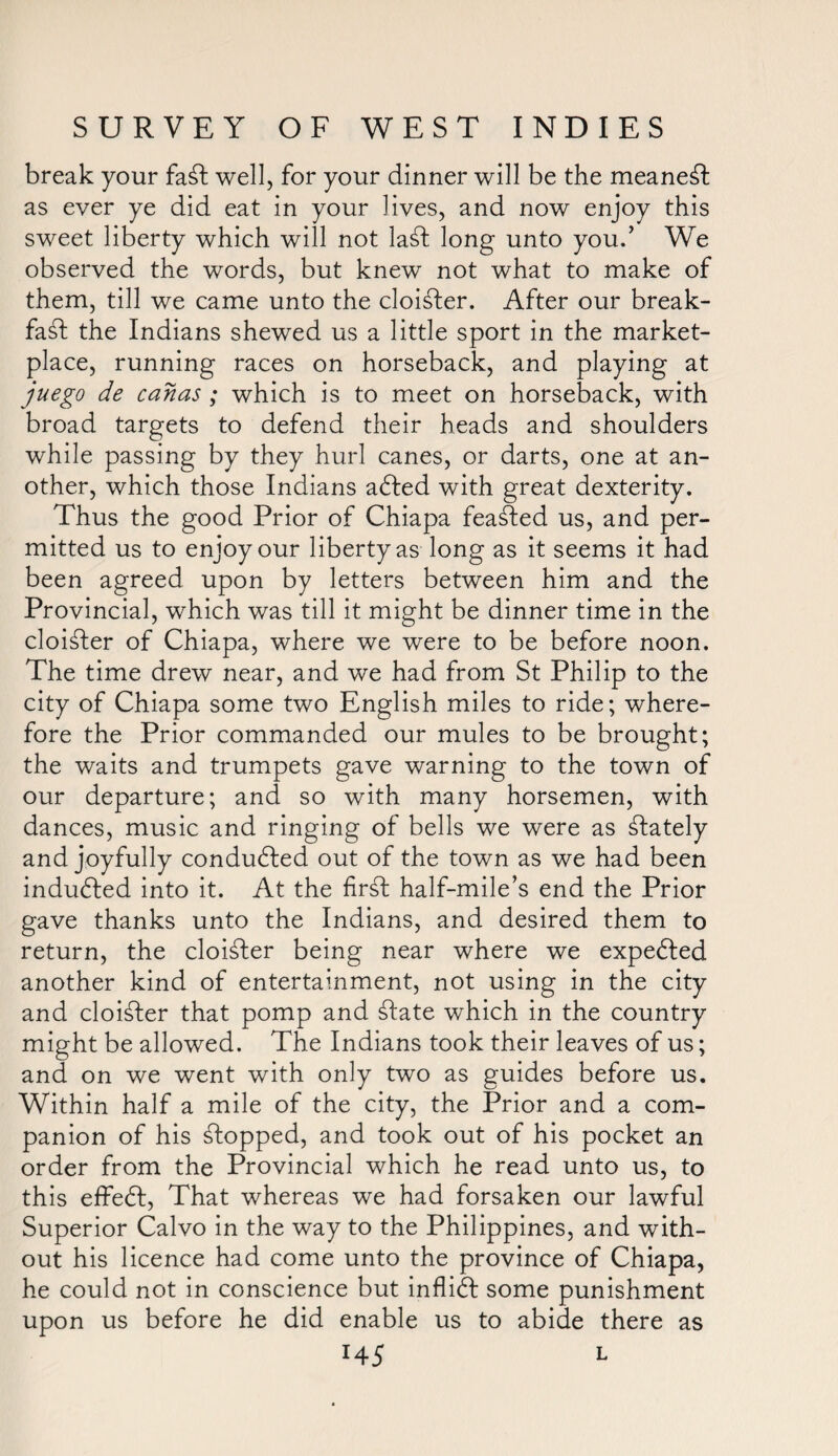 break your faft well, for your dinner will be the meanest as ever ye did eat in your lives, and now enjoy this sweet liberty which will not laft long unto you.’ We observed the words, but knew not what to make of them, till we came unto the cloister. After our break- fa ft the Indians shewed us a little sport in the market¬ place, running races on horseback, and playing at juego de canas ; which is to meet on horseback, with broad targets to defend their heads and shoulders while passing by they hurl canes, or darts, one at an¬ other, which those Indians afted with great dexterity. Thus the good Prior of Chiapa feafted us, and per¬ mitted us to enjoy our liberty as long as it seems it had been agreed upon by letters between him and the Provincial, which was till it might be dinner time in the cloifter of Chiapa, where we were to be before noon. The time drew near, and we had from St Philip to the city of Chiapa some two English miles to ride; where¬ fore the Prior commanded our mules to be brought; the waits and trumpets gave warning to the town of our departure; and so with many horsemen, with dances, music and ringing of bells we were as ftately and joyfully conducted out of the town as we had been indufted into it. At the firft half-mile’s end the Prior gave thanks unto the Indians, and desired them to return, the cloifter being near where we expefted another kind of entertainment, not using in the city and cloifter that pomp and ftate which in the country might be allowed. The Indians took their leaves of us; and on we went with only two as guides before us. Within half a mile of the city, the Prior and a com¬ panion of his ftopped, and took out of his pocket an order from the Provincial which he read unto us, to this effeft, That whereas we had forsaken our lawful Superior Calvo in the way to the Philippines, and with¬ out his licence had come unto the province of Chiapa, he could not in conscience but inflift some punishment upon us before he did enable us to abide there as