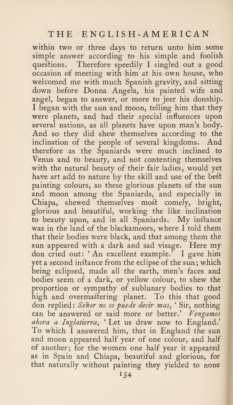 within two or three days to return unto him some simple answer according to his simple and foolish questions. Therefore speedily I singled out a good occasion of meeting with him at his own house, who welcomed me with much Spanish gravity, and sitting down before Donna Angela, his painted wife and angel, began to answer, or more to jeer his donship. I began with the sun and moon, telling him that they were planets, and had their special influences upon several nations, as all planets have upon man’s body. And so they did shew themselves according to the inclination of the people of several kingdoms. And therefore as the Spaniards were much inclined to Venus and to beauty, and not contenting themselves with the natural beauty of their fair ladies, would yet have art add to nature by the skill and use of the beSt painting colours, so these glorious planets of the sun and moon among the Spaniards, and especially in Chiapa, shewed themselves mod comely, bright, glorious and beautiful, working the like inclination to beauty upon, and in all Spaniards. My instance was in the land of the blackamoors, where I told them that their bodies were black, and that among them the sun appeared with a dark and sad visage. Here my don cried out: ‘An excellent example.’ I gave him yet a second instance from the eclipse of the sun; which being eclipsed, made all the earth, men’s faces and bodies seem of a dark, or yellow colour, to shew the proportion or sympathy of sublunary bodies to that high and overmastering planet. To this that good don replied: Senor no so puede decir mas, ‘ Sir, nothing can be answered or said more or better.’ Vengamos ahora a Inglatierra, ‘ Let us draw now to England.’ To which I answered him, that in England the sun and moon appeared half year of one colour, and half of another; for the women one half year it appeared as in Spain and Chiapa, beautiful and glorious, for that naturally without painting they yielded to none *54