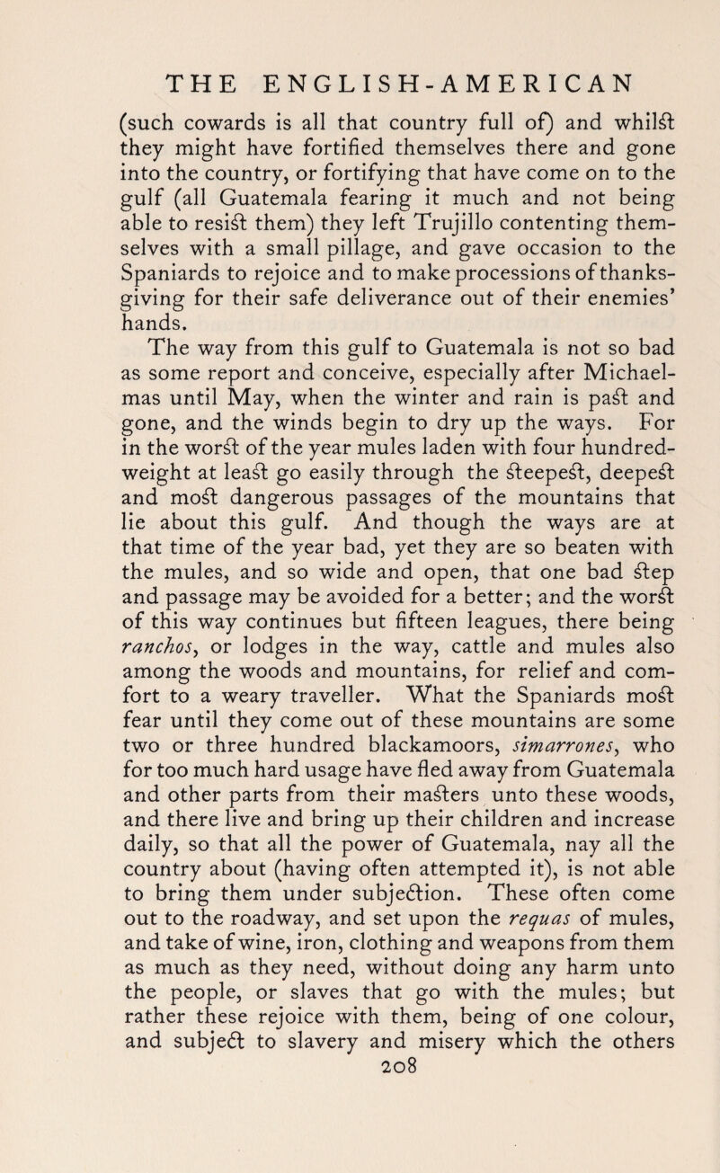 (such cowards is all that country full of) and whilst they might have fortified themselves there and gone into the country, or fortifying that have come on to the gulf (all Guatemala fearing it much and not being able to resist them) they left Trujillo contenting them¬ selves with a small pillage, and gave occasion to the Spaniards to rejoice and to make processions of thanks¬ giving for their safe deliverance out of their enemies’ hands. The way from this gulf to Guatemala is not so bad as some report and conceive, especially after Michael¬ mas until May, when the winter and rain is paCt and gone, and the winds begin to dry up the ways. For in the word: of the year mules laden with four hundred¬ weight at lead: go easily through the d:eeped:, deeped: and mod: dangerous passages of the mountains that lie about this gulf. And though the ways are at that time of the year bad, yet they are so beaten with the mules, and so wide and open, that one bad dtep and passage may be avoided for a better; and the word: of this way continues but fifteen leagues, there being ranchos, or lodges in the way, cattle and mules also among the woods and mountains, for relief and com¬ fort to a weary traveller. What the Spaniards mod: fear until they come out of these mountains are some two or three hundred blackamoors, simarrones, who for too much hard usage have fled away from Guatemala and other parts from their masters unto these woods, and there live and bring up their children and increase daily, so that all the power of Guatemala, nay all the country about (having often attempted it), is not able to bring them under subjection. These often come out to the roadway, and set upon the requas of mules, and take of wine, iron, clothing and weapons from them as much as they need, without doing any harm unto the people, or slaves that go with the mules; but rather these rejoice with them, being of one colour, and subjeCl to slavery and misery which the others