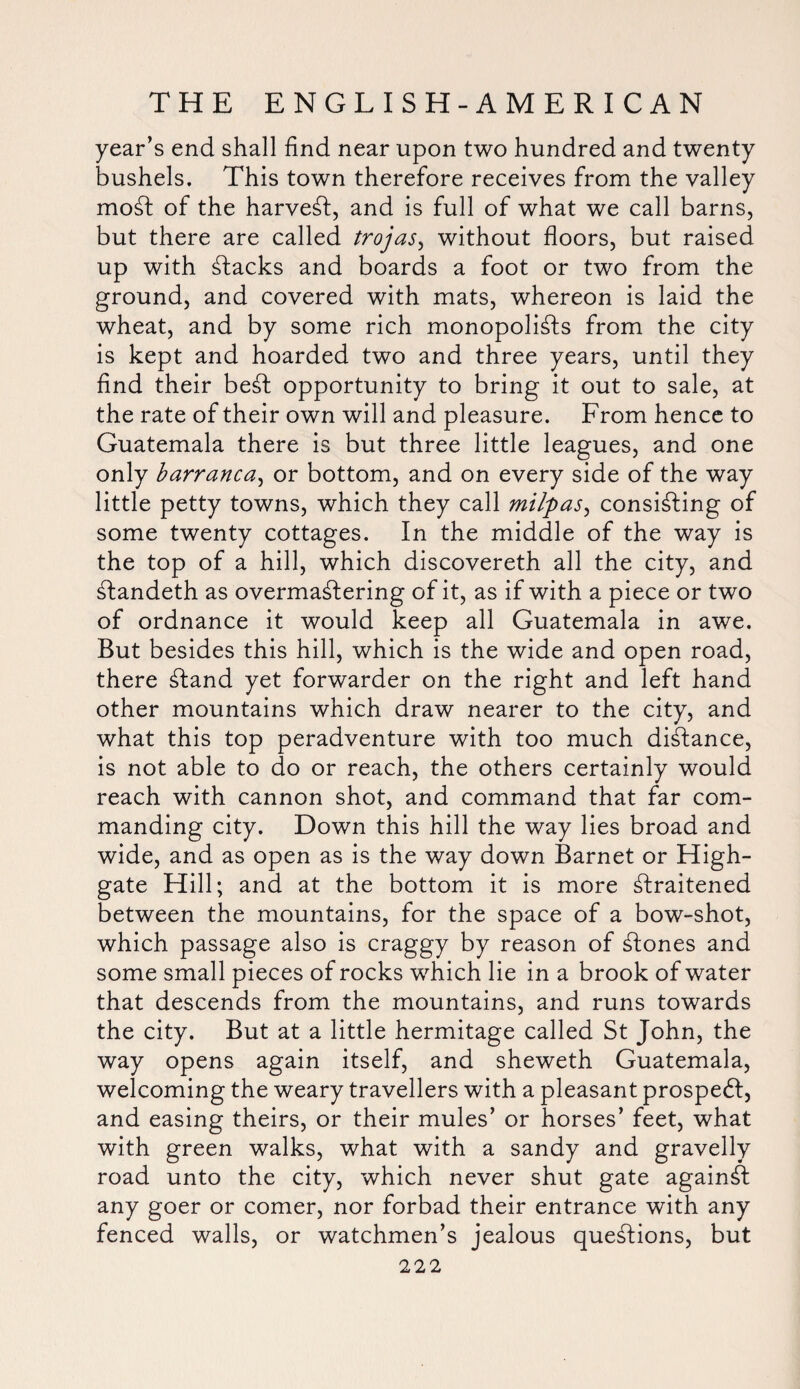 year’s end shall find near upon two hundred and twenty bushels. This town therefore receives from the valley mod of the harvest, and is full of what we call barns, but there are called trojas, without floors, but raised up with stacks and boards a foot or two from the ground, and covered with mats, whereon is laid the wheat, and by some rich monopolists from the city is kept and hoarded two and three years, until they find their beSt opportunity to bring it out to sale, at the rate of their own will and pleasure. From hence to Guatemala there is but three little leagues, and one only barranca, or bottom, and on every side of the way little petty towns, which they call mityas, consisting of some twenty cottages. In the middle of the way is the top of a hill, which discovereth all the city, and Standeth as overmastering of it, as if with a piece or two of ordnance it would keep all Guatemala in awe. But besides this hill, which is the wide and open road, there Stand yet forwarder on the right and left hand other mountains which draw nearer to the city, and what this top peradventure with too much distance, is not able to do or reach, the others certainly would reach with cannon shot, and command that far com¬ manding city. Down this hill the way lies broad and wide, and as open as is the way down Barnet or High- gate Hill; and at the bottom it is more Straitened between the mountains, for the space of a bow-shot, which passage also is craggy by reason of Clones and some small pieces of rocks which lie in a brook of water that descends from the mountains, and runs towards the city. But at a little hermitage called St John, the way opens again itself, and sheweth Guatemala, welcoming the weary travellers with a pleasant prospedl, and easing theirs, or their mules’ or horses’ feet, what with green walks, what with a sandy and gravelly road unto the city, which never shut gate against any goer or comer, nor forbad their entrance with any fenced walls, or watchmen’s jealous questions, but