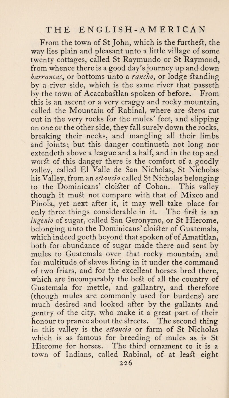 From the town of St John, which is the furthest, the way lies plain and pleasant unto a little village of some twenty cottages, called St Raymundo or St Raymond, from whence there is a good day's journey up and down barrancas, or bottoms unto a rancho, or lodge standing by a river side, which is the same river that passeth by the town of Acacaba£flan spoken of before. From this is an ascent or a very craggy and rocky mountain, called the Mountain of Rabinal, where are £teps cut out in the very rocks for the mules' feet, and slipping on one or the other side, they fall surely down the rocks, breaking their necks, and mangling all their limbs and joints; but this danger continueth not long nor extendeth above a league and a half, and in the top and wor£l of this danger there is the comfort of a goodly valley, called El Valle de San Nicholas,, St Nicholas his Valley, from an eftancia called St Nicholas belonging to the Dominicans’ cloister of Coban. This valley though it mu£t not compare with that of Mixco and Pinola, yet next after it, it may well take place for only three things considerable in it. The fir£t is an ingenio of sugar, called San Geronymo, or St Hierome, belonging unto the Dominicans’ cloister of Guatemala, which indeed goeth beyond that spoken of of Amatitlan, both for abundance of sugar made there and sent by mules to Guatemala over that rocky mountain, and for multitude of slaves living in it under the command of two friars, and for the excellent horses bred there, which are incomparably the be£t of all the country of Guatemala for mettle, and gallantry, and therefore (though mules are commonly used for burdens) are much desired and looked after by the gallants and gentry of the city, who make it a great part of their honour to prance about the Greets. The second thing in this valley is the eSlancia or farm of St Nicholas which is as famous for breeding of mules as is St Hierome for horses. The third ornament to it is a town of Indians, called Rabinal, of at lea£t eight 22 6