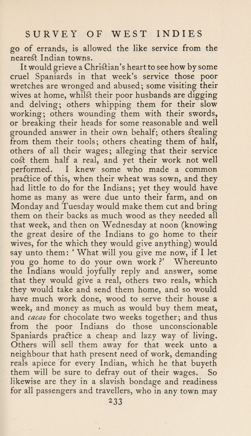 go of errands, is allowed the like service from the nearest Indian towns. It would grieve a Christian’s heart to see how by some cruel Spaniards in that week’s service those poor wretches are wronged and abused; some visiting their wives at home, whilst their poor husbands are digging and delving; others whipping them for their slow working; others wounding them with their swords, or breaking their heads for some reasonable and well grounded answer in their own behalf; others Stealing from them their tools; others cheating them of half, others of all their wages; alleging that their service coSt them half a real, and yet their work not well performed. I knew some who made a common practice of this, when their wheat was sown, and they had little to do for the Indians; yet they would have home as many as were due unto their farm, and on Monday and Tuesday would make them cut and bring them on their backs as much wood as they needed all that week, and then on Wednesday at noon (knowing the great desire of the Indians to go home to their wives, for the which they would give anything) would say unto them: ‘ What will you give me now, if I let you go home to do your own work ?’ Whereunto the Indians would joyfully reply and answer, some that they would give a real, others two reals, which they would take and send them home, and so would have much work done, wood to serve their house a week, and money as much as would buy them meat, and cacao for chocolate two weeks together; and thus from the poor Indians do those unconscionable Spaniards pradlice a cheap and lazy way of living. Others will sell them away for that week unto a neighbour that hath present need of work, demanding reals apiece for every Indian, which he that buyeth them will be sure to defray out of their wages. So likewise are they in a slavish bondage and readiness for all passengers and travellers, who in any town may