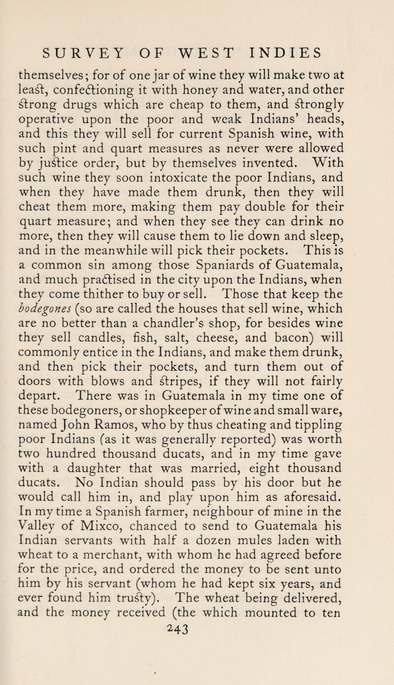 themselves; for of one jar of wine they will make two at lead, confectioning it with honey and water, and other strong drugs which are cheap to them, and strongly operative upon the poor and weak Indians’ heads, and this they will sell for current Spanish wine, with such pint and quart measures as never were allowed by justice order, but by themselves invented. With such wine they soon intoxicate the poor Indians, and when they have made them drunk, then they will cheat them more, making them pay double for their quart measure; and when they see they can drink no more, then they will cause them to lie down and sleep, and in the meanwhile will pick their pockets. This is a common sin among those Spaniards of Guatemala, and much practised in the city upon the Indians, when they come thither to buy or sell. Those that keep the bodegones (so are called the houses that sell wine, which are no better than a chandler’s shop, for besides wine they sell candles, fish, salt, cheese, and bacon) will commonly entice in the Indians, and make them drunk, and then pick their pockets, and turn them out of doors with blows and Ctripes, if they will not fairly depart. There was in Guatemala in my time one of these bodegoners, or shopkeeper of wine and small ware, named John Ramos, who by thus cheating and tippling poor Indians (as it was generally reported) was worth two hundred thousand ducats, and in my time gave with a daughter that was married, eight thousand ducats. No Indian should pass by his door but he would call him in, and play upon him as aforesaid. In my time a Spanish farmer, neighbour of mine in the Valley of Mixco, chanced to send to Guatemala his Indian servants with half a dozen mules laden with wheat to a merchant, with whom he had agreed before for the price, and ordered the money to be sent unto him by his servant (whom he had kept six years, and ever found him truCty). The wheat being delivered, and the money received (the which mounted to ten