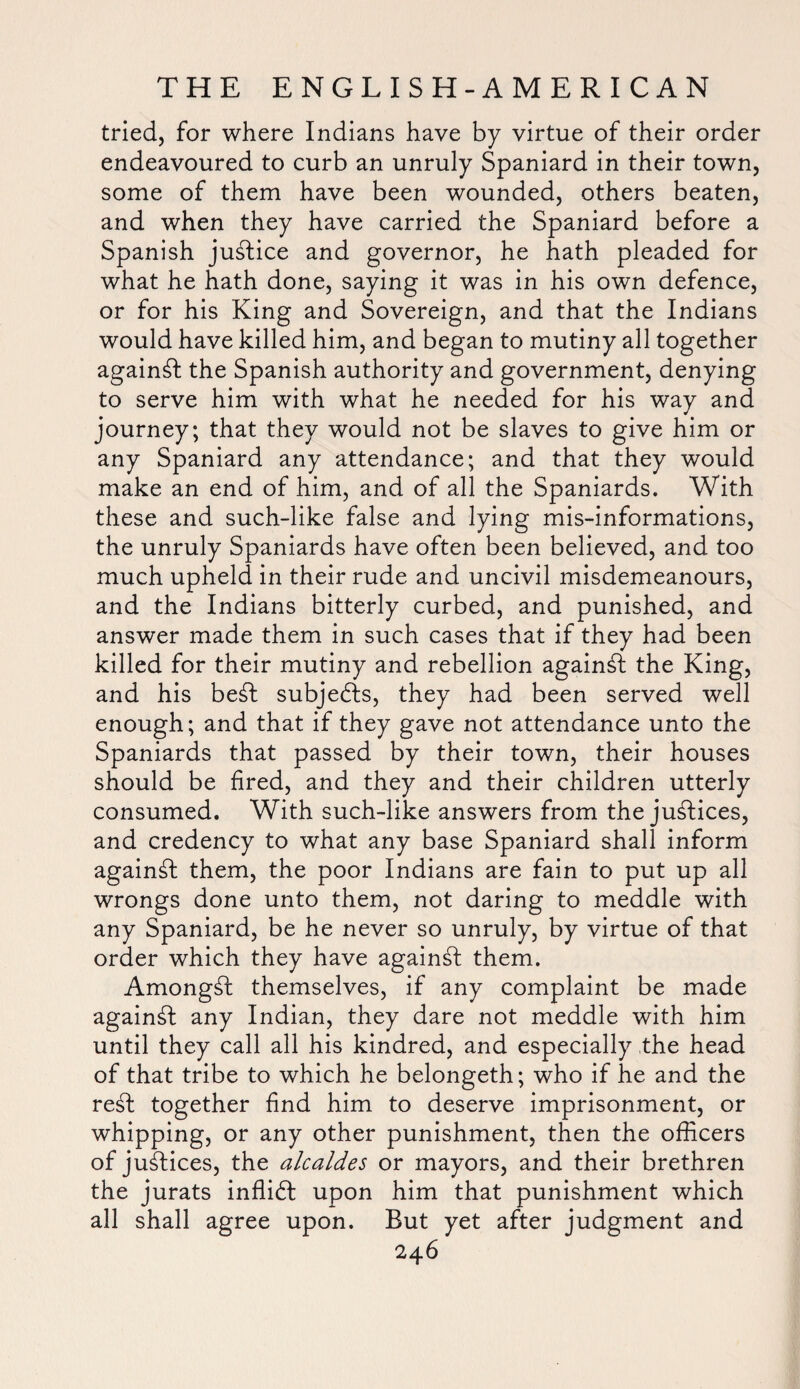 tried, for where Indians have by virtue of their order endeavoured to curb an unruly Spaniard in their town, some of them have been wounded, others beaten, and when they have carried the Spaniard before a Spanish justice and governor, he hath pleaded for what he hath done, saying it was in his own defence, or for his King and Sovereign, and that the Indians would have killed him, and began to mutiny all together against the Spanish authority and government, denying to serve him with what he needed for his way and journey; that they would not be slaves to give him or any Spaniard any attendance; and that they would make an end of him, and of all the Spaniards. With these and such-like false and lying mis-informations, the unruly Spaniards have often been believed, and too much upheld in their rude and uncivil misdemeanours, and the Indians bitterly curbed, and punished, and answer made them in such cases that if they had been killed for their mutiny and rebellion against the King, and his be£t subjects, they had been served well enough; and that if they gave not attendance unto the Spaniards that passed by their town, their houses should be fired, and they and their children utterly consumed. With such-like answers from the justices, and credency to what any base Spaniard shall inform against them, the poor Indians are fain to put up all wrongs done unto them, not daring to meddle with any Spaniard, be he never so unruly, by virtue of that order which they have against them. Amongst themselves, if any complaint be made against any Indian, they dare not meddle with him until they call all his kindred, and especially the head of that tribe to which he belongeth; who if he and the re£t together find him to deserve imprisonment, or whipping, or any other punishment, then the officers of justices, the alcaldes or mayors, and their brethren the jurats inffidl upon him that punishment which all shall agree upon. But yet after judgment and