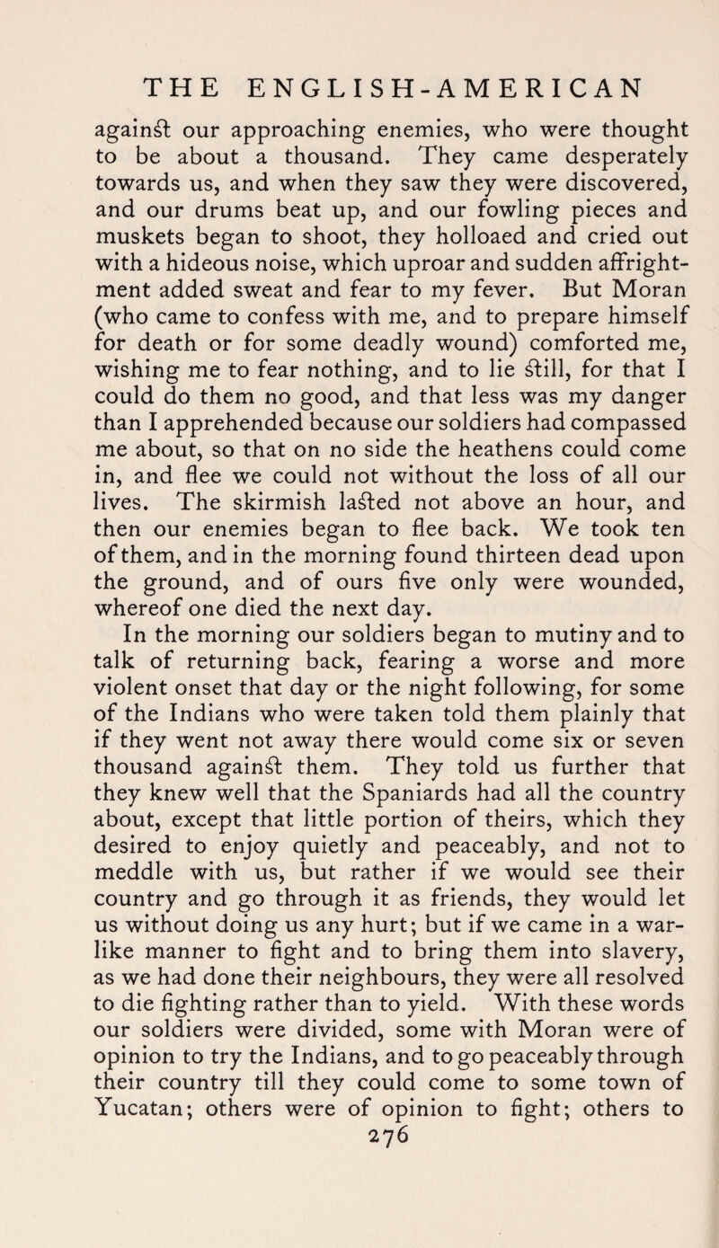 against our approaching enemies, who were thought to be about a thousand. They came desperately towards us, and when they saw they were discovered, and our drums beat up, and our fowling pieces and muskets began to shoot, they holloaed and cried out with a hideous noise, which uproar and sudden affright- ment added sweat and fear to my fever. But Moran (who came to confess with me, and to prepare himself for death or for some deadly wound) comforted me, wishing me to fear nothing, and to lie Sill, for that I could do them no good, and that less was my danger than I apprehended because our soldiers had compassed me about, so that on no side the heathens could come in, and flee we could not without the loss of all our lives. The skirmish lasted not above an hour, and then our enemies began to flee back. We took ten of them, and in the morning found thirteen dead upon the ground, and of ours five only were wounded, whereof one died the next day. In the morning our soldiers began to mutiny and to talk of returning back, fearing a worse and more violent onset that day or the night following, for some of the Indians who were taken told them plainly that if they went not away there would come six or seven thousand against them. They told us further that they knew well that the Spaniards had all the country about, except that little portion of theirs, which they desired to enjoy quietly and peaceably, and not to meddle with us, but rather if we would see their country and go through it as friends, they would let us without doing us any hurt; but if we came in a war¬ like manner to fight and to bring them into slavery, as we had done their neighbours, they were all resolved to die fighting rather than to yield. With these words our soldiers were divided, some with Moran were of opinion to try the Indians, and to go peaceably through their country till they could come to some town of Yucatan; others were of opinion to fight; others to