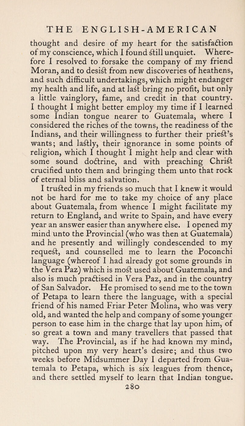 thought and desire of my heart for the satisfaction of my conscience, which I found Ctill unquiet. Where¬ fore I resolved to forsake the company of my friend Moran, and to desist from new discoveries of heathens, and such difficult undertakings, which might endanger my health and life, and at la£l bring no profit, but only a little vainglory, fame, and credit in that country. I thought I might better employ my time if I learned some Indian tongue nearer to Guatemala, where I considered the riches of the towns, the readiness of the Indians, and their willingness to further their priest’s wants; and lastly, their ignorance in some points of religion, which I thought I might help and clear with some sound dodlrine, and with preaching Chridl crucified unto them and bringing them unto that rock of eternal bliss and salvation. I trusted in my friends so much that I knew it would not be hard for me to take my choice of any place about Guatemala, from whence I might facilitate my return to England, and write to Spain, and have every year an answer easier than anywhere else. I opened my mind unto the Provincial (who was then at Guatemala) and he presently and willingly condescended to my request, and counselled me to learn the Poconchi language (whereof I had already got some grounds in the Vera Paz) which is modi used about Guatemala, and also is much practised in Vera Paz, and in the country of San Salvador. He promised to send me to the town of Petapa to learn there the language, with a special friend of his named Friar Peter Molina, who was very old, and wanted the help and company of some younger person to ease him in the charge that lay upon him, of so great a town and many travellers that passed that way. The Provincial, as if he had known my mind, pitched upon my very heart’s desire; and thus two weeks before Midsummer Day I departed from Gua¬ temala to Petapa, which is six leagues from thence, and there settled myself to learn that Indian tongue.