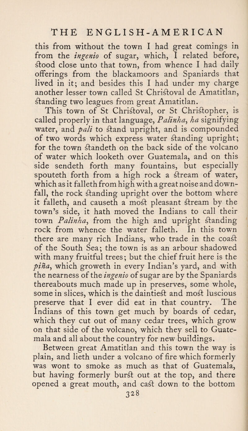 this from without the town I had great comings in from the ingenio of sugar, which, I related before, £tood close unto that town, from whence I had daily- offerings from the blackamoors and Spaniards that lived in it; and besides this I had under my charge another lesser town called St Chri^loval de Amatitlan, standing two leagues from great Amatitlan. This town of St Chri^loval, or St Christopher, is called properly in that language, Palinha, ha signifying water, and pali to Stand upright, and is compounded of two words which express water standing upright; for the town Standeth on the back side of the volcano of water which looketh over Guatemala, and on this side sendeth forth many fountains, but especially spouteth forth from a high rock a Stream of water, which as it falleth from high with a great noise and down¬ fall, the rock Standing upright over the bottom where it falleth, and causeth a moSt pleasant Stream by the town’s side, it hath moved the Indians to call their town Palinha, from the high and upright Standing rock from whence the water falleth. In this town there are many rich Indians, who trade in the coaSt of the South Sea; the town is as an arbour shadowed with many fruitful trees; but the chief fruit here is the piha, which groweth in every Indian’s yard, and with the nearness of the ingenio of sugar are by the Spaniards thereabouts much made up in preserves, some whole, some in slices, which is the daintieSt and moSt luscious preserve that I ever did eat in that country. The Indians of this town get much by boards of cedar, which they cut out of many cedar trees, which grow on that side of the volcano, which they sell to Guate¬ mala and all about the country for new buildings. Between great Amatitlan and this town the way is plain, and lieth under a volcano of fire which formerly was wont to smoke as much as that of Guatemala, but having formerly bur£t out at the top, and there opened a great mouth, and ca£l down to the bottom