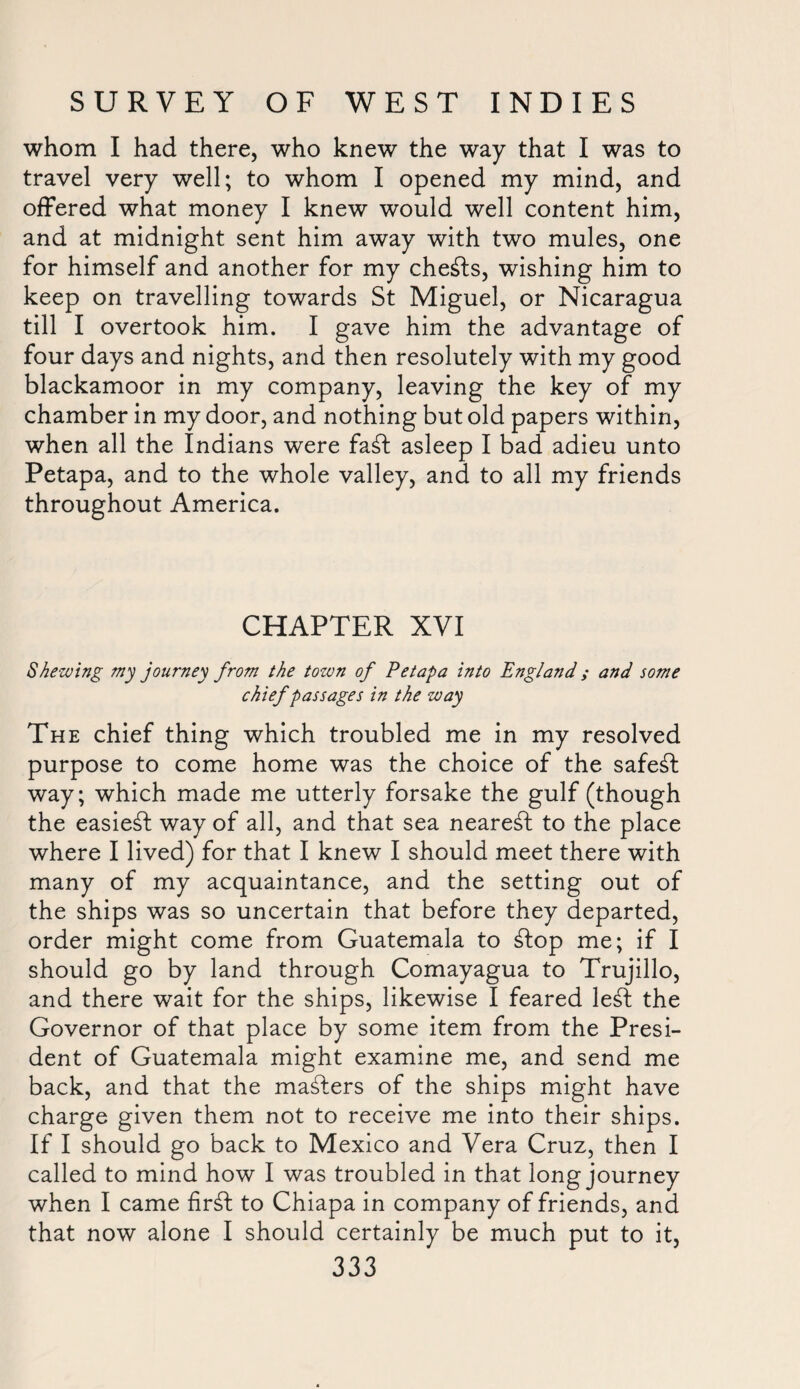 whom I had there, who knew the way that I was to travel very well; to whom I opened my mind, and offered what money I knew would well content him, and at midnight sent him away with two mules, one for himself and another for my cheats, wishing him to keep on travelling towards St Miguel, or Nicaragua till I overtook him. I gave him the advantage of four days and nights, and then resolutely with my good blackamoor in my company, leaving the key of my chamber in my door, and nothing but old papers within, when all the Indians were faft asleep I bad adieu unto Petapa, and to the whole valley, and to all my friends throughout America. CHAPTER XVI Shewing my journey from the tozon of Eetapa into England; and some chief passages in the way The chief thing which troubled me in my resolved purpose to come home was the choice of the safest way; which made me utterly forsake the gulf (though the easiest way of all, and that sea nearest to the place where I lived) for that I knew I should meet there with many of my acquaintance, and the setting out of the ships was so uncertain that before they departed, order might come from Guatemala to flop me; if I should go by land through Comayagua to Trujillo, and there wait for the ships, likewise I feared left the Governor of that place by some item from the Presi¬ dent of Guatemala might examine me, and send me back, and that the mafters of the ships might have charge given them not to receive me into their ships. If I should go back to Mexico and Vera Cruz, then I called to mind how I was troubled in that long journey when I came firft to Chiapa in company of friends, and that now alone I should certainly be much put to it,